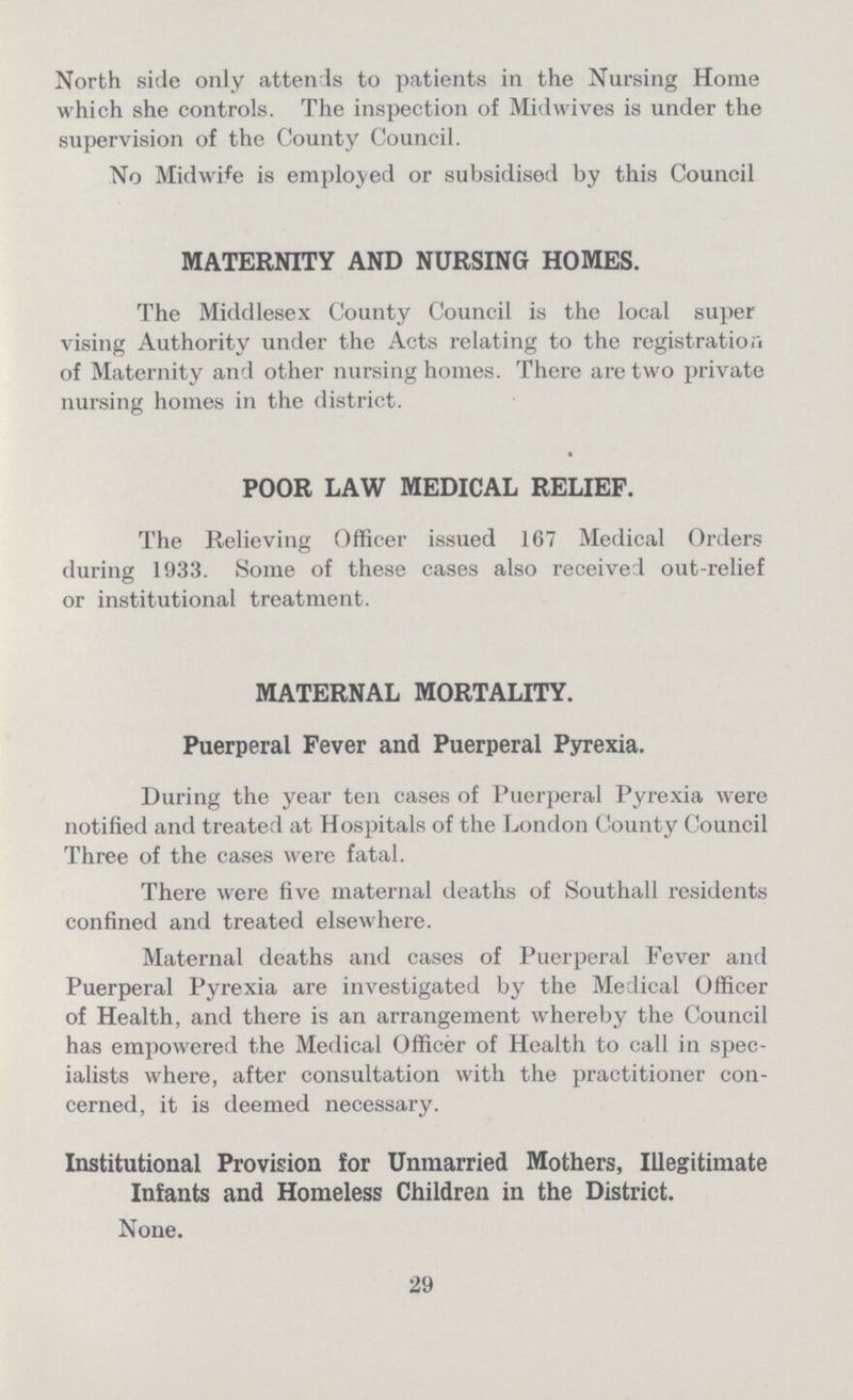 North side only attends to patients in the Nursing Home which she controls. The inspection of Midwives is under the supervision of the County Council. No Midwife is employed or subsidised by this Council MATERNITY AND NURSING HOMES. The Middlesex County Council is the local super vising Authority under the Acts relating to the registration of Maternity and other nursing homes. There are two private nursing homes in the district. POOR LAW MEDICAL RELIEF. The Relieving Officer issued 167 Medical Orders during 1933. Some of these cases also received out-relief or institutional treatment. MATERNAL MORTALITY. Puerperal Fever and Puerperal Pyrexia. During the year ten cases of Puerperal Pyrexia were notified and treated at Hospitals of the London County Council Three of the cases were fatal. There were five maternal deaths of Southall residents confined and treated elsewhere. Maternal deaths and cases of Puerperal Fever and Puerperal Pyrexia are investigated by the Medical Officer of Health, and there is an arrangement whereby the Council has empowered the Medical Officer of Health to call in spec ialists where, after consultation with the practitioner con cerned, it is deemed necessary. Institutional Provision for Unmarried Mothers, Illegitimate Infants and Homeless Children in the District. None. 29