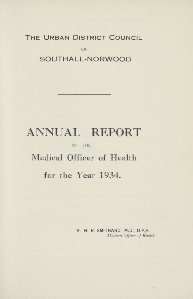 The Urban District Council OF SOUTHALL-NORWOOD ANNUAL REPORT OF THE Medical Officer of Health for the Year 1934. E. H. R. SMITHARD. M.D., D.P.H. Medical Officer of Health. %