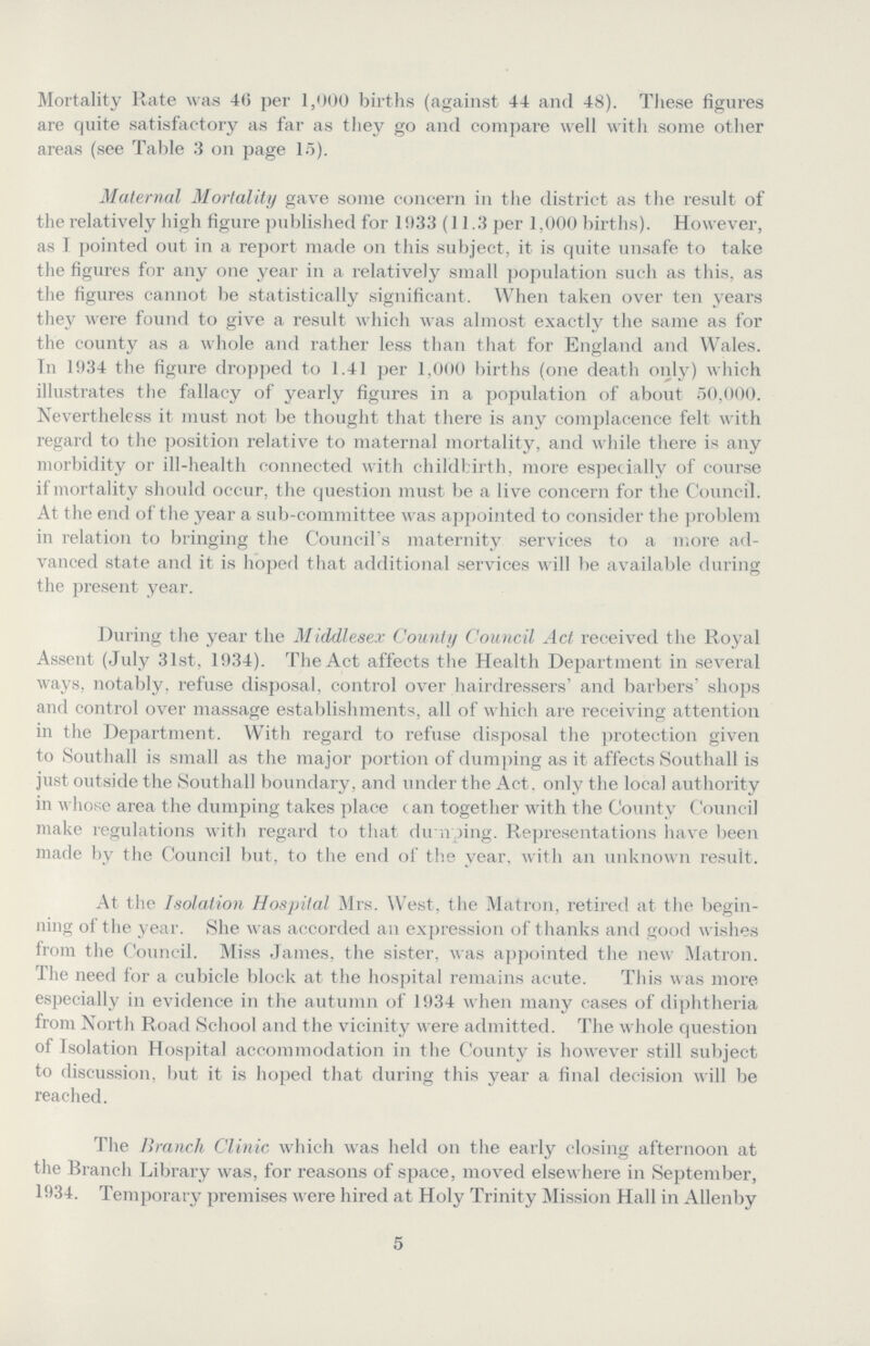 Mortality Rate was 46 per 1,000 births (against 44 and 48). These figures are quite satisfactory as far as they go and compare well with some other areas (see Table 3 on page 15). Maternal Mortality gave some concern in the district as the result of the relatively high figure published for 1933 (11.3 per 1,000 births). However, as I pointed out in a report made on this subject, it is quite unsafe to take the figures for any one year in a relatively small population such as this, as the figures cannot be statistically significant. When taken over ten years they were found to give a result which was almost exactly the same as for the county as a whole and rather less than that for England and Wales. Tn 1934 the figure dropped to 1.41 per 1,000 births (one death only) which illustrates the fallacy of yearly figures in a population of about 50,000. Nevertheless it must not be thought that there is any complacence felt with regard to the position relative to maternal mortality, and while there is any morbidity or ill-health connected with childbirth, more especially of course if mortality should occur, the question must be a live concern for the Council. At the end of the year a sub-committee was appointed to consider the problem in relation to bringing the Council's maternity services to a more ad vanced state and it is hoped that additional services will be available during the present year. During the year the Middlesex County Council Act received the Royal Assent (July 31st, 1934). The Act affects the Health Department in several ways, notably, refuse disposal, control over hairdressers' and barbers' shops and control over massage establishments, all of which are receiving attention in the Department. With regard to refuse disposal the protection given to Southall is small as the major portion of dumping as it affects Southall is just outside the Southall boundary, and under the Act. only the local authority in whose area the dumping takes place can together with the County Council make regulations with regard to that dumping. Representations have been made by the Council but, to the end of the year, with an unknown result. At the Isolation Hospital Mrs. West, the Matron, retired at the begin ning of the yea. She was accorded an expression of thanks and good wishes from the Council. Miss James, the sister, was appointed the new Matron. The need for a cubicle block at the hospital remains acute. This was more especially in evidence in the autumn of 1934 when many cases of diphtheria from North Road School and the vicinity were admitted. The whole question of Isolation Hospital accommodation in the County is however still subject to discussion, but it is hoped that during this year a final decision will be reached. The Branch Clinic which was held on the early closing afternoon at the Branch Library was, for reasons of space, moved elsewhere in September, 1934. Temporary premises were hired at Holy Trinity Mission Hall in Allenby 5