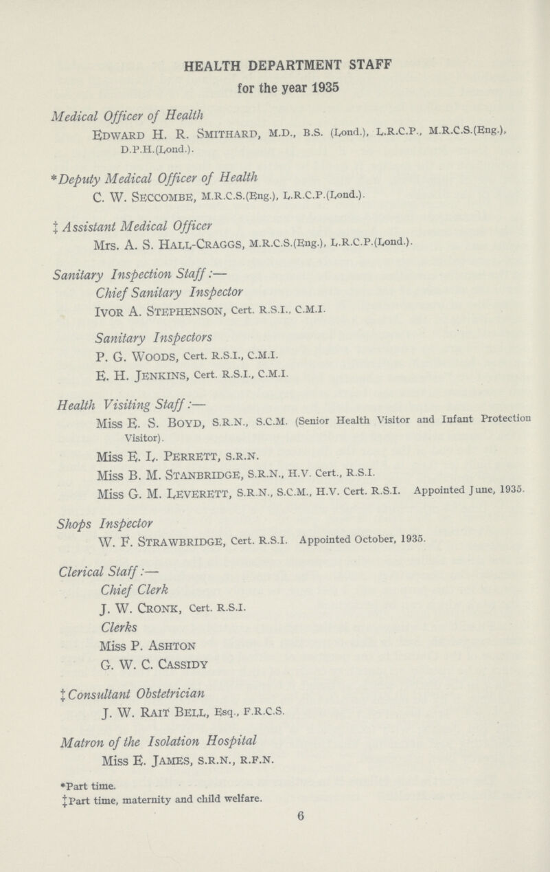 HEALTH DEPARTMENT STAFF for the year 1935 Medical Officer of Health Edward H. R. Smithard, m.d., B.S. (Lond.), L.R.C.P., m.r.c.s.(Eng.), D.P.H.(Lond.). * Deputy Medical Officer of Health C. W. SECCOMBE, M.R.C.S.(Eng.), E.R.C.P.(Lond.). ‡ Assistant Medical Officer Mrs. A. S. HALL- Craggs, m.r.C.S.(Eng.), L.r.C.p.(Lond.). Sanitary Inspection Staff:— Chief Sanitary Inspector Ivor A. Stephenson, Cert, R.S.I., C.M.I. Sanitary Inspectors P. G. Woods, Cert, R.S.I., C.M.I. E. H. Jenkins, Cert, R.S.I., C.M.I. Health Visiting Staff:— Miss E. S. BOYD, S.R.N., S.C.M. (Senior Health Visitor and Infant Protection Visitor). Miss E. I,. perrett, S.R.N. Miss B. M. STANBRIDGE, S.R.N., H.V. Cert., R.S.I. Miss G. M. LEVERETT, S.R.N., S.C.M., H.V. Cert. R.S.I. Appointed June, 1935. Shops Inspector W. F. STRAWBRIDGE, Cert. R.S.I. Appointed October, 1935. Clerical Staff:— Chief Clerk J. W. CRONK, Cert. R.S.I. Clerks Miss P. Ashton G. W. C. Cassidy ‡ Consultant Obstetrician J. W. Rait Bell, Esq., F.R.C.S. Matron of the Isolation Hospital Miss E. James, s.r.n., r.f.n. *Part time. ‡Part time, maternity and child welfare. 6