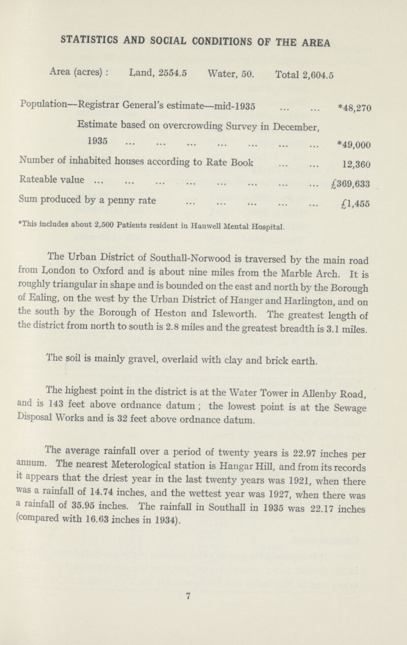 STATISTICS AND SOCIAL CONDITIONS OF THE AREA Area (acres) : Land, 2554.5 Water, 50. Total 2,604.5 Population—Registrar General's estimate—mid-1935 *48,270 Estimate based on overcrowding Survey in December, 1935 *49,000 Number of inhabited houses according to Rate Book 12,360 Rateable value £369,633 Sum produced by a penny rate £1,455 •This includes about 2,500 Patients resident in Hanwell Mental Hospital. The Urban District of Southall-Norwood is traversed by the main road from London to Oxford and is about nine miles from the Marble Arch. It is roughly triangular in shape and is bounded on the east and north by the Borough of Ealing, on the west by the Urban District of Hanger and Harlington, and on the south by the Borough of Heston and Isleworth. The greatest length of the district from north to south is 2.8 miles and the greatest breadth is 3.1 miles. The soil is mainly gravel, overlaid with clay and brick earth. The highest point in the district is at the Water Tower in Allenby Road, and is 143 feet above ordnance datum; the lowest point is at the Sewage Disposal Works and is 32 feet above ordnance datum. The average rainfall over a period of twenty years is 22.97 inches per annum. The nearest Meterological station is Hangar Hill, and from its records it appears that the driest year in the last twenty years was 1921, when there was a rainfall of 14.74 inches, and the wettest year was 1927, when there was a rainfall of 35.95 inches. The rainfall in Southall in 1935 was 22.17 inches (compared with 16.63 inches in 1934). 7