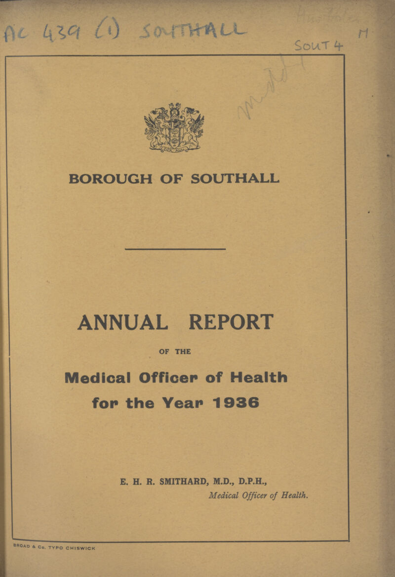 Ac 439 (1) SOUTHALL M Sout 4 BOROUGH OF SOUTHALL ANNUAL REPORT OF THE Medical Officer of Health for the Year 1936 E. H. R. SMITHARD, M.D., D.P.H., Medical Officer of Health. BROAD & Co. TYPO CHISWICK