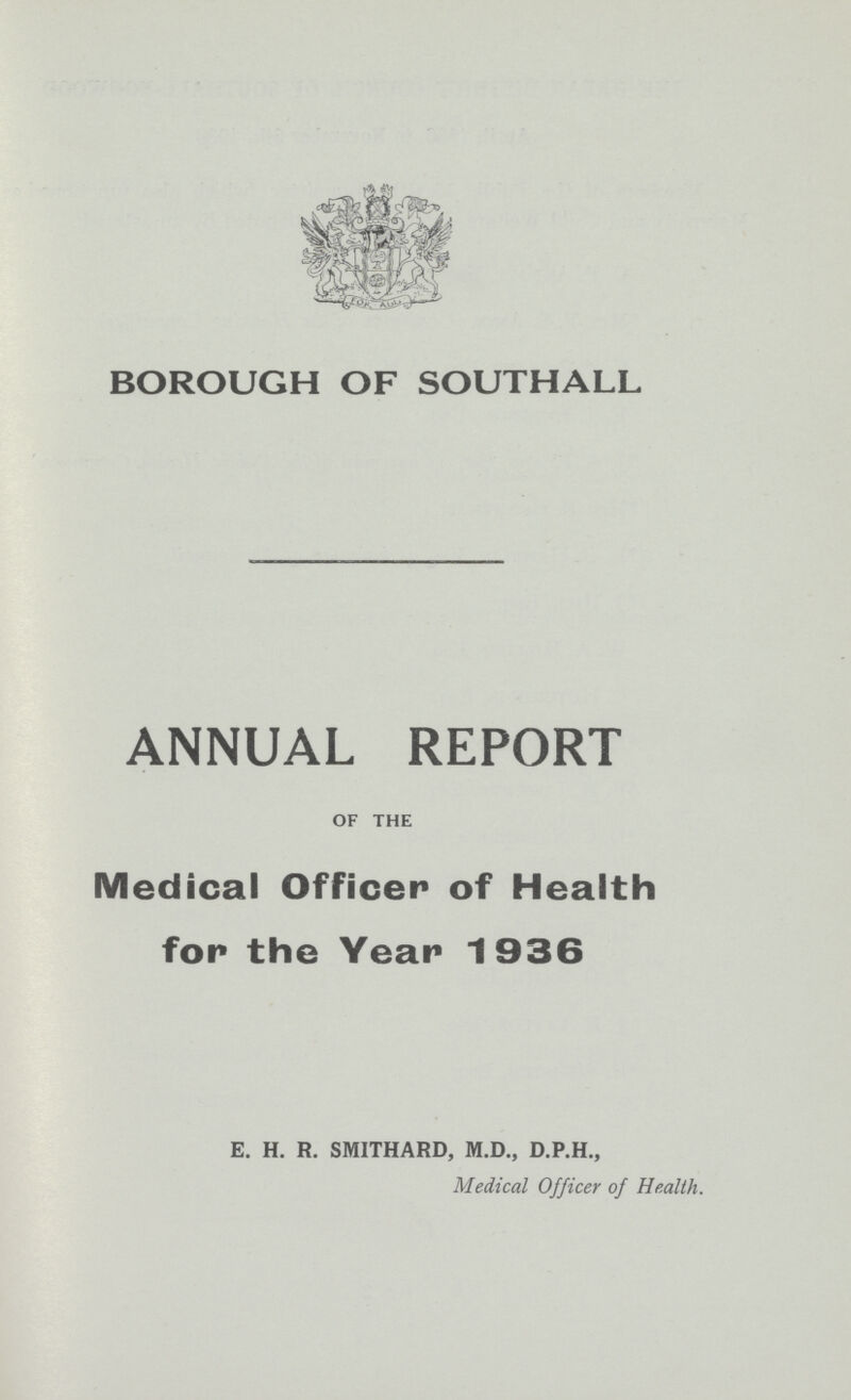 BOROUGH OF SOUTHALL ANNUAL REPORT OF THE Medical Officer of Health for the Year 1936 E. H. R. SMITHARD, M.D., D.P.H., Medical Officer of Health.