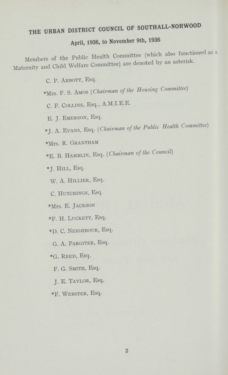THE URBAN DISTRICT COUNCIL OF SOUTHALL-NORWOOD April, 1936, to November 9th, 1936 Members of the Public Health Committee (which also functioned as a Maternity and Child Welfare Committee), are denoted by an asterisk. C. P. Abbott, Esq. *Mrs. F. S. Amos (Chairman of the Housing Committee) C. F. Collins, Esq., A.M.I.E.E. E. J. Emerson, Esq. *J. A. Evans, Esq. (Chairman of the Public Health Committee) *Mrs. R. Grantham *E. B. Hamblin, Esq. (Chairman of the Council) *J. Hill, Esq. W. A. Hillier, Esq. C. Hutchings, Esq. *Mrs. E. Jackson *F. H. Luckett, Esq. *D. C. Neighbour, Esq. G. A. Pargiter, Esq. *G. Reed, Esq. F. G. Smith, Esq. J. E. Taylor, Esq. *F. Webster, Esq. 2