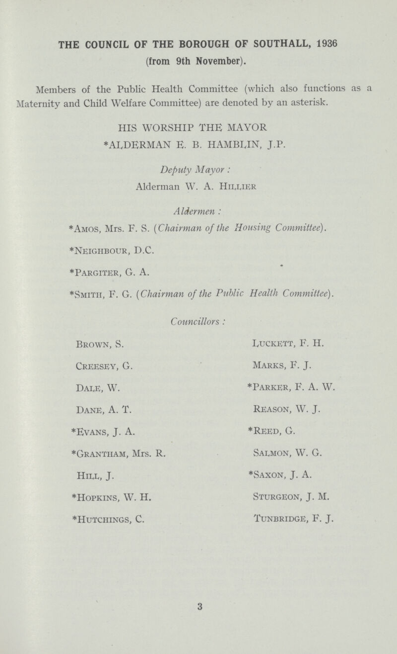 THE COUNCIL OF THE BOROUGH OF SOUTH ALL, 1936 (from 9th November). Members of the Public Health Committee (which also functions as a Maternity and Child Welfare Committee) are denoted by an asterisk. HIS WORSHIP THE MAYOR *ALDERMAN E. B. HAMBLIN, J.P. Deputy Mayor: Alderman W. A. Hillier Aldermen: *Amos, Mrs. F. S. (Chairman of the Housing Committee). *Neighbour, D.C. *Pargiter, G. A. *Smith, F. G. (Chairman of the Public Health Committee). Councillors: Brown, S. Luckett, F. H. Creesey, G. Marks, F. J. Dale, W. *Parker, F. A. W. Dane, A. T. Reason, W. J. *Evans, J. A. *Reed, G. *Grantham, Mrs. R. Salmon, W. G. Hill, J. *Saxon, J. A. *Hopkins, W. H. Sturgeon, J. M. *Hutchings, C. Tunbridge, F. J. 3