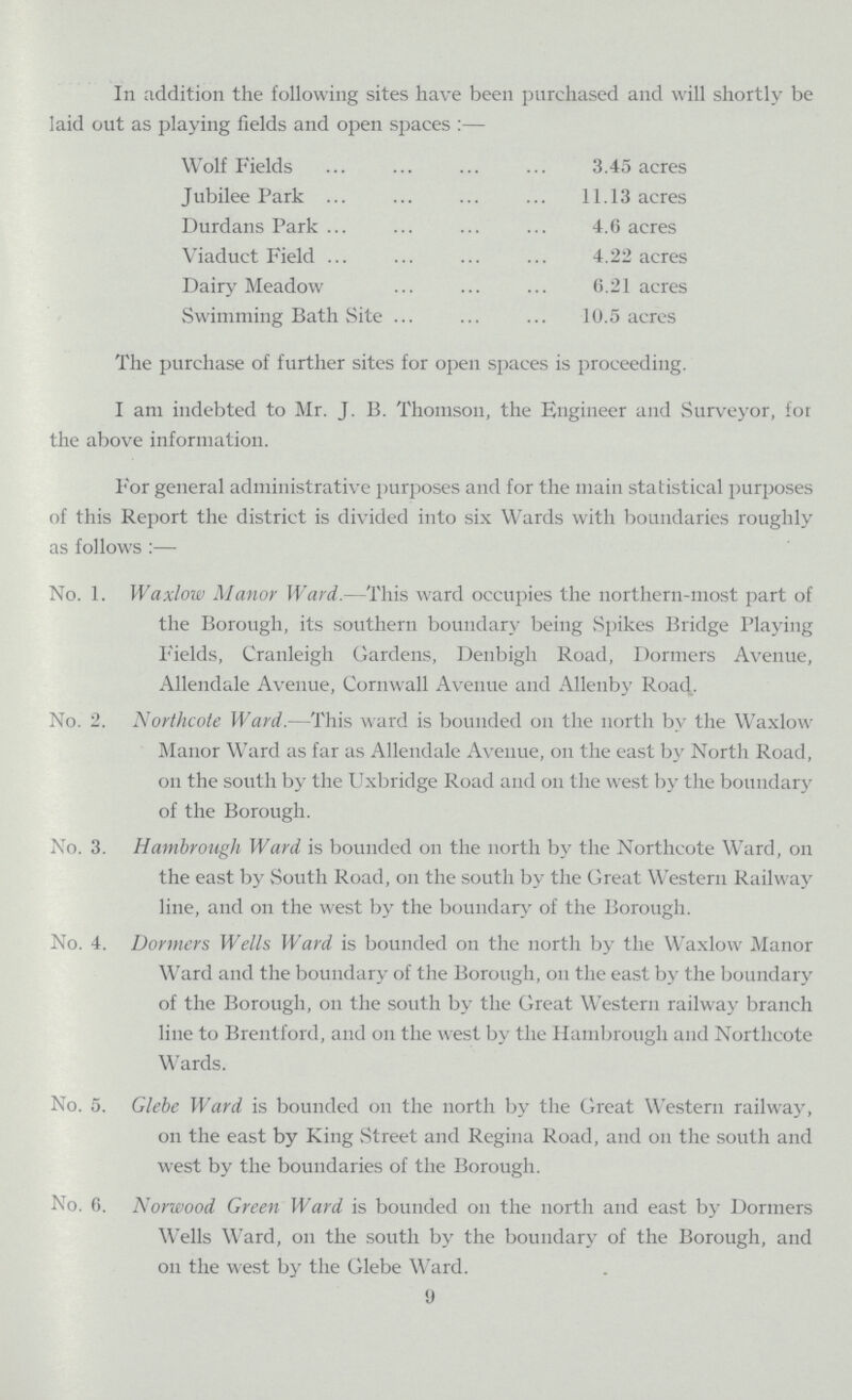 In addition the following sites have been purchased and will shortly be laid out as playing fields and open spaces:— Wolf Fields 3.45 acres Jubilee Park 11.13 acres Durdans Park 4.6 acres Viaduct Field 4.22 acres Dairy Meadow 6.21 acres Swimming Bath Site 10.5 acres The purchase of further sites for open spaces is proceeding. I am indebted to Mr. J. B. Thomson, the Engineer and Surveyor, for the above information. For general administrative purposes and for the main statistical purposes of this Report the district is divided into six Wards with boundaries roughly as follows:— No. 1. Waxlow Manor Ward.—This ward occupies the northern-most part of the Borough, its southern boundary being Spikes Bridge Playing Fields, Crauleigh Gardens, Denbigh Road, Dormers Avenue, Allendale Avenue, Cornwall Avenue and Allenby Road. No. 2. Northcote Ward.—This ward is bounded on the north by the Waxlow Manor WTard as far as Allendale Avenue, on the east by North Road, on the south by the Uxbridge Road and on the west by the boundary of the Borough. No. 3. Hambrough Ward is bounded on the north by the Northcote Ward, on the east by South Road, on the south by the Great Western Railway line, and on the west by the boundary of the Borough. No. 4. Dormers Wells Ward is bounded on the north by the Waxlow Manor Ward and the boundary of the Borough, on the east by the boundary of the Borough, on the south by the Great Western railway branch line to Brentford, and on the west by the Hambrough and Northcote Wards. No. 5. Glebe Ward is bounded on the north by the Great Western railway, on the east by King Street and Regina Road, and on the south and west by the boundaries of the Borough. No. 0. Norwood Green Ward is bounded on the north and east by Dormers Wells Ward, on the south by the boundary of the Borough, and on the west by the Glebe Ward. 9