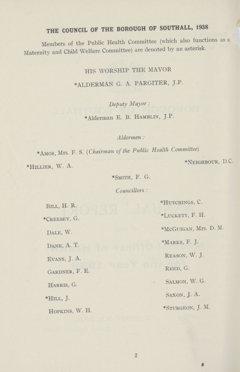 THE COUNCIL OF THE BOROUGH OF SOUTHALL, 1938 Members of the Public Health Committee (which also functions as a Maternity and Child Welfare Committee) are denoted by an asterisk. HIS WORSHIP THE MAYOR *ALDERMAN G. A. PARGITER, J.P. Deputy Mayor: *Alderman E. B. Hamblin, J.P. Aldermen: *Amos, Mrs. F. S. (Chairman of the Public Health Committee) *Hillier, W. A. *Neighbour, D.C. *Smith, F. G. Councillors : Bill, H. R. *Hutchings, C. *Creesey, G. *Luckett, F. H. Dale, W. *McGuigan, Mrs. D. M. Dane, A. T. *Marks, F. J. Evans, J. A. Reason, W. J. Gardner, F. E. Reed, G. Harris, G. Salmon, W. G. *Hill, J. Saxon, J. A. Hopkins, W. H. *.Sturgeon, J. M.