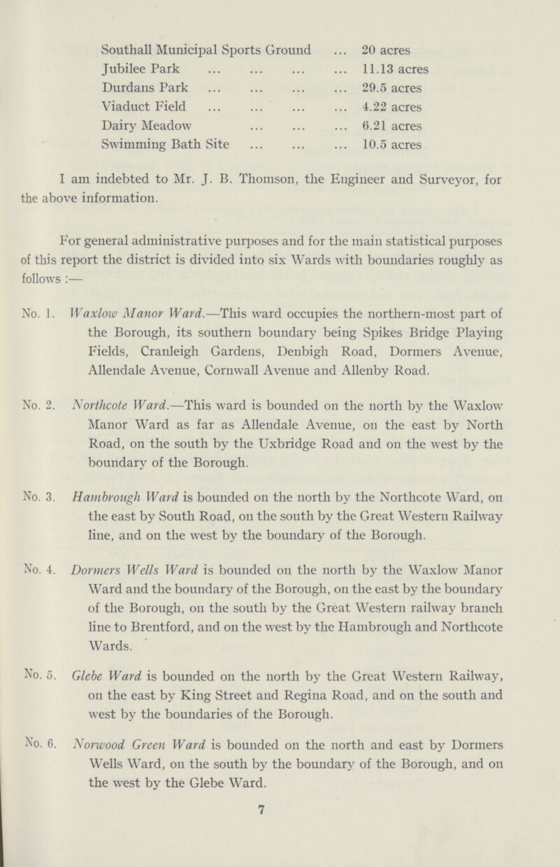 Southall Municipal Sports Ground 20 acres Jubilee Park 11.13 acres Durdans Park 29.5 acres Viaduct Field 4.22 acres Dairy Meadow 6.21 acres Swimming Bath Site 10.5 acres I am indebted to Mr. J. B. Thomson, the Engineer and Surveyor, for the above information. For general administrative purposes and for the main statistical purposes of this report the district is divided into six Wards with boundaries roughly as follows:— No. 1. Waxlow Manor Ward.—This ward occupies the northern-most part of the Borough, its southern boundary being Spikes Bridge Playing Fields, Cranleigh Gardens, Denbigh Road, Dormers Avenue, Allendale Avenue, Cornwall Avenue and Allenby Road. No. 2. Northcote Ward.—This ward is bounded on the north by the Waxlow Manor Ward as far as Allendale Avenue, 011 the east by North Road, on the south by the Uxbridge Road and 011 the west by the boundary of the Borough. No. 3. Hambrough Ward is bounded on the north by the Northcote Ward, 011 the east by South Road, 011 the south by the Great Western Railway line, and on the west by the boundary of the Borough. No. 4. Dormers Wells Ward is bounded on the north by the Waxlow Manor Ward and the boundary of the Borough, 011 the east by the boundary of the Borough, 011 the south by the Great Western railway branch line to Brentford, and on the west by the Hambrough and Northcote Wards. No. 5. Glebe Ward is bounded on the north by the Great Western Railway, 011 the east by King Street and Regina Road, and on the south and west by the boundaries of the Borough. No. 6. Norwood Green Ward is bounded on the north and east by Dormers Wells Ward, on the south by the boundary of the Borough, and on the west by the Glebe Ward. 7