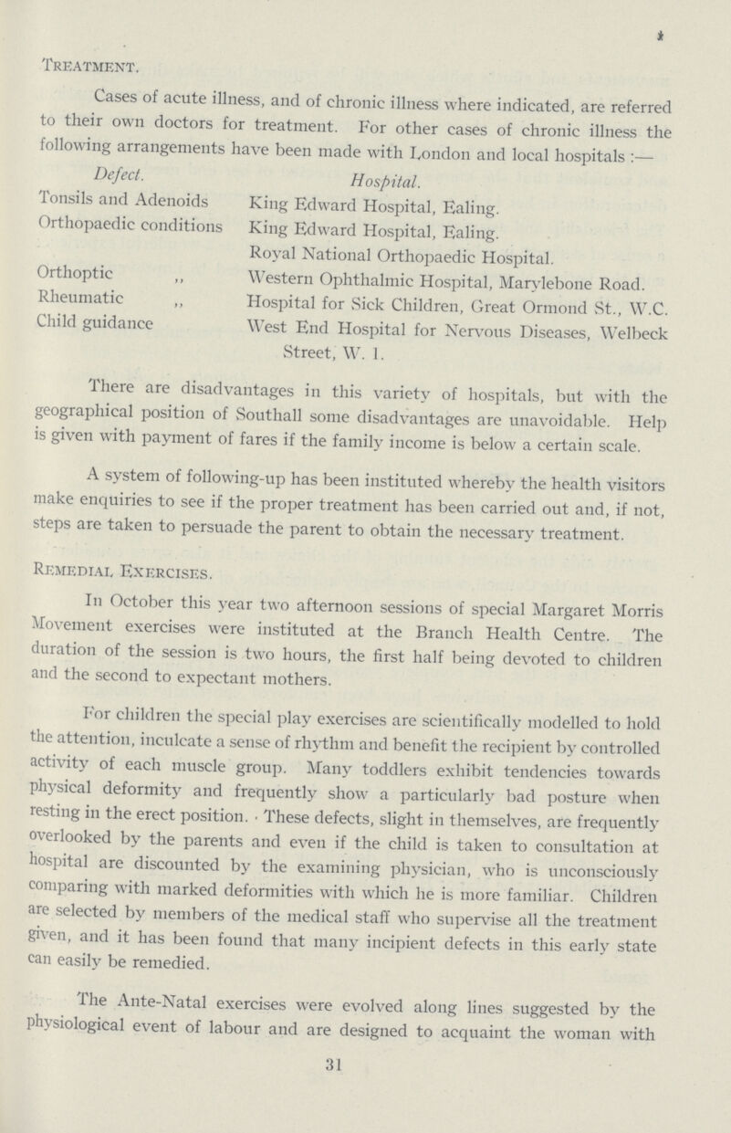 Treatment. Cases of acute illness, and of chronic illness where indicated, are referred to their own doctors for treatment. For other cases of chronic illness the following arrangements have been made with London and local hospitals:— Defect. Hospital. Tonsils and Adenoids King Edward Hospital, Ealing. Orthopaedic conditions King Edward Hospital, Ealing. Royal National Orthopaedic Hospital. Orthoptic „ Western Ophthalmic Hospital, Marylebone Road. Rheumatic „ Hospital for Sick Children, Great Ormond St., W.C. Child guidance West End Hospital for Nervous Diseases, Welbeck Street, W. 1. There are disadvantages in this variety of hospitals, but with the geographical position of Southall some disadvantages are unavoidable. Help is given with payment of fares if the family income is below a certain scale. A system of following-up has been instituted whereby the health visitors make enquiries to see if the proper treatment has been carried out and, if not, steps are taken to persuade the parent to obtain the necessary treatment. Remedial Exercises. In October this year two afternoon sessions of special Margaret Morris Movement exercises were instituted at the Branch Health Centre. The duration of the session is two hours, the first half being devoted to children and the second to expectant mothers. For children the special play exercises are scientifically modelled to hold the attention, inculcate a sense of rhythm and benefit the recipient by controlled activity of each muscle group. Many toddlers exhibit tendencies towards physical deformity and frequently show a particularly bad posture when resting in the erect position. These defects, slight in themselves, are frequently overlooked by the parents and even if the child is taken to consultation at hospital are discounted by the examining physician, who is unconsciously comparing with marked deformities with which he is more familiar. Children are selected by members of the medical staff who supervise all the treatment given, and it has been found that many incipient defects in this early state can easily be remedied. The Ante-Natal exercises were evolved along lines suggested by the physiological event of labour and are designed to acquaint the woman with 31