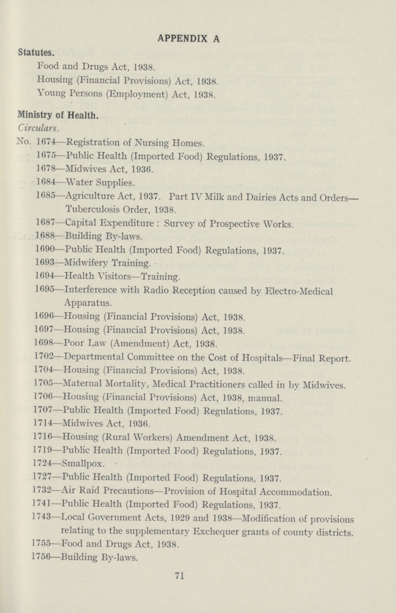 APPENDIX A Statutes. Food and Drugs Act, 1938. Housing (Financial Provisions) Act, 1938. Young Persons (Employment) Act, 1938. Ministry of Health. Circulars. No. 1674—Registration of Nursing Homes. 1675—Public Health (Imported Food) Regulations, 1937. 1678—Midwives Act, 1936. 1684—Water Supplies. 1685—Agriculture Act, 1937. Part IV Milk and Dairies Acts and Orders— Tuberculosis Order, 1938. 1687—Capital Expenditure: Survey of Prospective Works. 1688—Building By-laws. 1690—Public Health (Imported Food) Regulations, 1937. 1693—Midwifery Training. 1694—Health Visitors—Training. 1695—Interference with Radio Reception caused by Electro-Medical Apparatus. 1696—Housing (Financial Provisions) Act, 1938. 1697—Housing (Financial Provisions) Act, 1938. 1698—Poor Law (Amendment) Act, 1938. 1702—Departmental Committee on the Cost of Hospitals—Final Report. 1704—Housing (Financial Provisions) Act, 1938. 1705—Maternal Mortality, Medical Practitioners called in by Midwives. 1706—Housing (Financial Provisions) Act, 1938, manual. 1707—Public Health (Imported Food) Regulations, 1937. 1714—Midwives Act, 1936. 1716—Housing (Rural Workers) Amendment Act, 1938. 1719—Public Health (Imported Food) Regulations, 1937. 1724—Smallpox. 1727—Public Health (Imported Food) Regulations, 1937. 1732—Air Raid Precautions—Provision of Hospital Accommodation. 1741—Public Health (Imported Food) Regulations, 1937. 1743—Local Government Acts, 1929 and 1938—Modification of provisions relating to the supplementary Exchequer grants of county districts. 1755—Food and Drugs Act, 1938. 1756—Building By-laws. 71