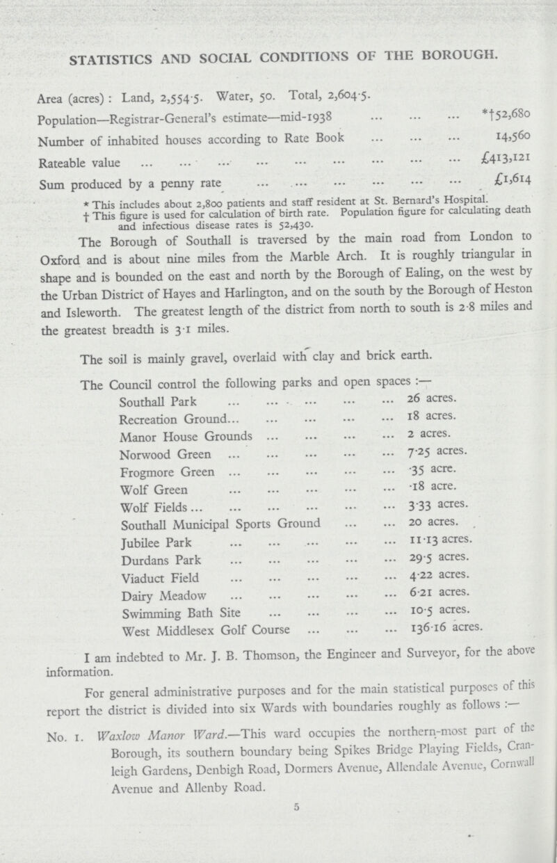 STATISTICS AND SOCIAL CONDITIONS OF THE BOROUGH. Area (acres): Land, 2,554 5. Water, 50. Total, 2,604 5. Population—Registrar-General's estimate—mid-1938 *†52,680 Number of inhabited houses according to Rate Book 14,560 Rateable value £413,121 Sum produced by a penny rate £1,614 * This includes about 2,800 patients and staff resident at St. Bernard's Hospital. † This figure is used for calculation of birth rate. Population figure for calculating death and infectious disease rates is 52,430. The Borough of Southall is traversed by the main road from London to Oxford and is about nine miles from the Marble Arch. It is roughly triangular in shape and is bounded on the east and north by the Borough of Ealing, on the west by the Urban District of Hayes and Harlington, and on the south by the Borough of Heston and Isleworth. The greatest length of the district from north to south is 2 8 miles and the greatest breadth is 31 miles. The soil is mainly gravel, overlaid with clay and brick earth. The Council control the following parks and open spaces:— Southall Park 26 acres. Recreation Ground 18 acres. Manor House Grounds 2 acres. Norwood Green 7.25 acres. Frogmore Green .35 acre. Wolf Green .18 acre. Wolf Fields 3.33 acres. Southall Municipal Sports Ground 20 acres. Jubilee Park 11.13 acres. Durdans Park 29.5 acres. Viaduct Field 4.22 acres. Dairy Meadow 6.21 acres. Swimming Bath Site 10.5 acres. West Middlesex Golf Course 136.16 acres. I am indebted to Mr. J. B. Thomson, the Engineer and Surveyor, for the above information. For general administrative purposes and for the main statistical purposes of this report the district is divided into six Wards with boundaries roughly as follows:— No. 1. Waxlow Manor Ward.—This ward occupies the northern-most part of the Borough, its southern boundary being Spikes Bridge Playing Fields, Cran leigh Gardens, Denbigh Road, Dormers Avenue, Allendale Avenue, Cornwall Avenue and Allenby Road. 5