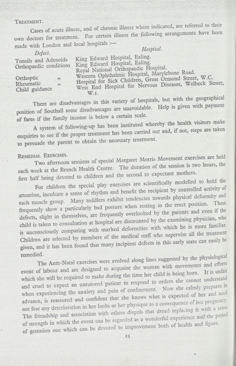 Treatment. Cases of acute illness, and of chronic illness where indicated, are referred to their own doctors for treatment. For certain illness the following arrangements have been made with London and local hospitals:— Defect. Hospital. Tonsils and Adenoids King Edward Hospital, Ealing. Orthopaedic conditions King Edward Hospital, Ealing. Royal National Orthopaedic Hospital. Orthoptic „ Western Ophthalmic Hospital, Marylebone Road. Rheumatic „ Hospital for Sick Children, Great Ormond Street, W.C. Child guidance West End Hospital for Nervous Diseases, Welbeck Street, W.r. There are disadvantages in this variety of hospitals, but with the geographical position of Southall some disadvantages are unavoidable. Help is given with payment of fares if the family income is below a certain scale. A system of following-up has been instituted whereby the health visitors make enquiries to see if the proper treatment has been carried out and, if not, steps are taken to persuade the parent to obtain the necessary treatment. Remedial Exercises. Two afternoon sessions of special Margaret Morris Movement exercises are held each week at the Branch Health Centre. The duration of the session is two hours, the first half being devoted to children and the second to expectant mothers. For children the special play exercises are scientifically modelled to hold the attention, inculcate a sense of rhythm and benefit the recipient by controlled activity of each muscle group. Many toddlers exhibit tendencies towards physical deformityand frequently show a particularly bad posture when resting in the erect position. These defects, slight in themselves, are frequently overlooked by the parents and even if the child is taken to consultation at hospital are discounted by the examining physician, who is unconsciously comparing with marked deformities with which he is more familiar. Children are selected by members of the medical staff who supervise all the treatment given, and it has been found that many incipient defects in this early state can easily be remedied. The Ante-Natal exercises were evolved along lines suggested by the physiological event of labour and are designed to acquaint the woman with movements and efforts which she will be required to make during the time her child is being born. It is unfair and cruel to expect an untutored patient to respond to orders she cannot understand when experiencing the anxiety and pain of confinement. Now she calmly prepares in advance, is reassured and confident that she knows what is expected of her and need not fear any deterioration in her looks or her physique as a consequence of her pregnancy. The friendship and association with others dispels that dread replacing it with a sense of strength in which the event can be regarded as a wonderful experience and the period of gestation one which can be devoted to improvement both of health and figure. 23