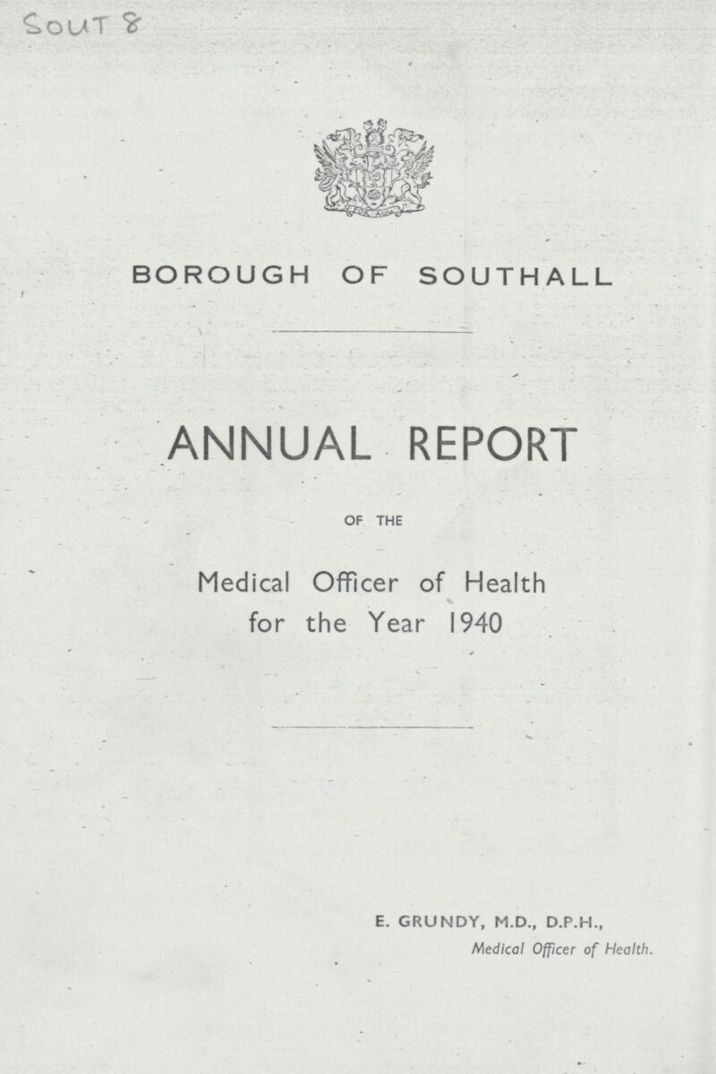 Sout 8 BOROUGH OF SOUTHALL ANNUAL REPORT OF THE Medical Officer of Health for the Year 1940 E. GRUNDY, M.D., D.P.H., Medical Officer of Health.