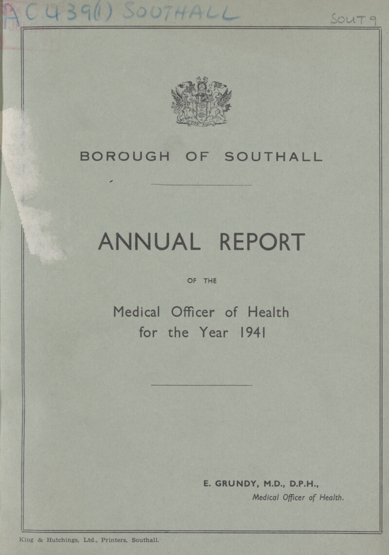 AC 439(1) Southall Sout 9 BOROUGH OF SOUTHALL ANNUAL REPORT OF THE Medical Officer of Health for the Year 1941 E. GRUNDY, M.D., D.P.H., Medical Officer of Health. King & Hutchings, Ltd., Printers. Southall.