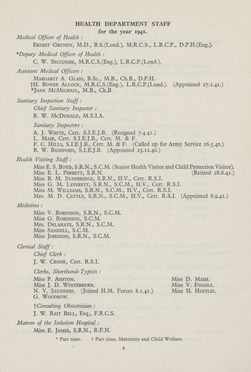 HEALTH DEPARTMENT STAFF for the year 1941. Medical Officer of Health: Ernest Grundy, M.D., B.S.(Lond.), M.R.C.S., L.R.C.P., D.P.H.(Eng.). *Deputy Medical Officer of Health : C. W. Seccombe, M.R.C.S.(Eng.), L.R.C.P.(Lond.). Assistant Medical Officers: Margaret A. Glass, B.Sc., M.B., Ch.B., D.P.H. †H. Bower Alcock, M.R.C.S.(Eng.), L.R.C.P.(Lond.). (Appointed 27.1.41.) *Joan McMichael, M.B., Ch.B. Sanitary Inspection Staff: Chief Sanitary Inspector: R. W. McDonald, M.S.I.A. Sanitary Inspectors: A. J. White, Cert. S.I.E.J.B. (Resigned 7.4.41.) L. Mair, Cert. S.I.E.J.B., Cert. M. & F. F. C. Hills, S.I.E.J.B., Cert. M. & F. (Called up for Army Service 16.5.40.) R. w. Bashford, S.I.E.J.B. (Appointed 23.12.40.) Health Visiting Staff: Miss E. S. Boyd, S.R.N., S.C.M. (Senior Health Visitor and Child Protection Visitor). Miss E. L. Perrett, S.R.N. (Retired 28.8.41.) Miss B. M. Stanbridge, S.R.N., H.V., Cert. R.S.I. Miss G. M. Leverett, S.R.N., S.C.M., H.V., Cert. R.S.I. Miss M. Williams, S.R.N., S.C.M., H.V., Cert. R.S.I. Mrs. M. D. Cattle, S.R.N., S.C.M., H.V., Cert. R.S.I. (Appointed 8.9.41.) Midwives : Miss V. Robinson, S.R.N., S.C.M. Miss G. Robinson, S.C.M. Mrs. Delahaye, S.R.N., S.C.M. Miss Sandell, S.C.M. Miss Johnson, S.R.N., S.C.M. Clerical Staff: Chief Clerk : J. W. Cronk, Cert. R.S.I. Clerks, Shorthand- Typists: Miss P. Ashton. Miss J. D. winterburn. N. V. Saunders. (Joined H.M. G. Woodrow. † Consulting Obstetrician: J. W. Rait Bell, Esq., F.R.C.S. Matron of the Isolation Hospital: Miss E. James, S.R.N., R.F.N. * Part time. t Part time. Maternity and Child Welfare. 4 Miss D. Mash. Miss V. Fuggle. Forces 8.1.41.) Miss H. Heatlie.