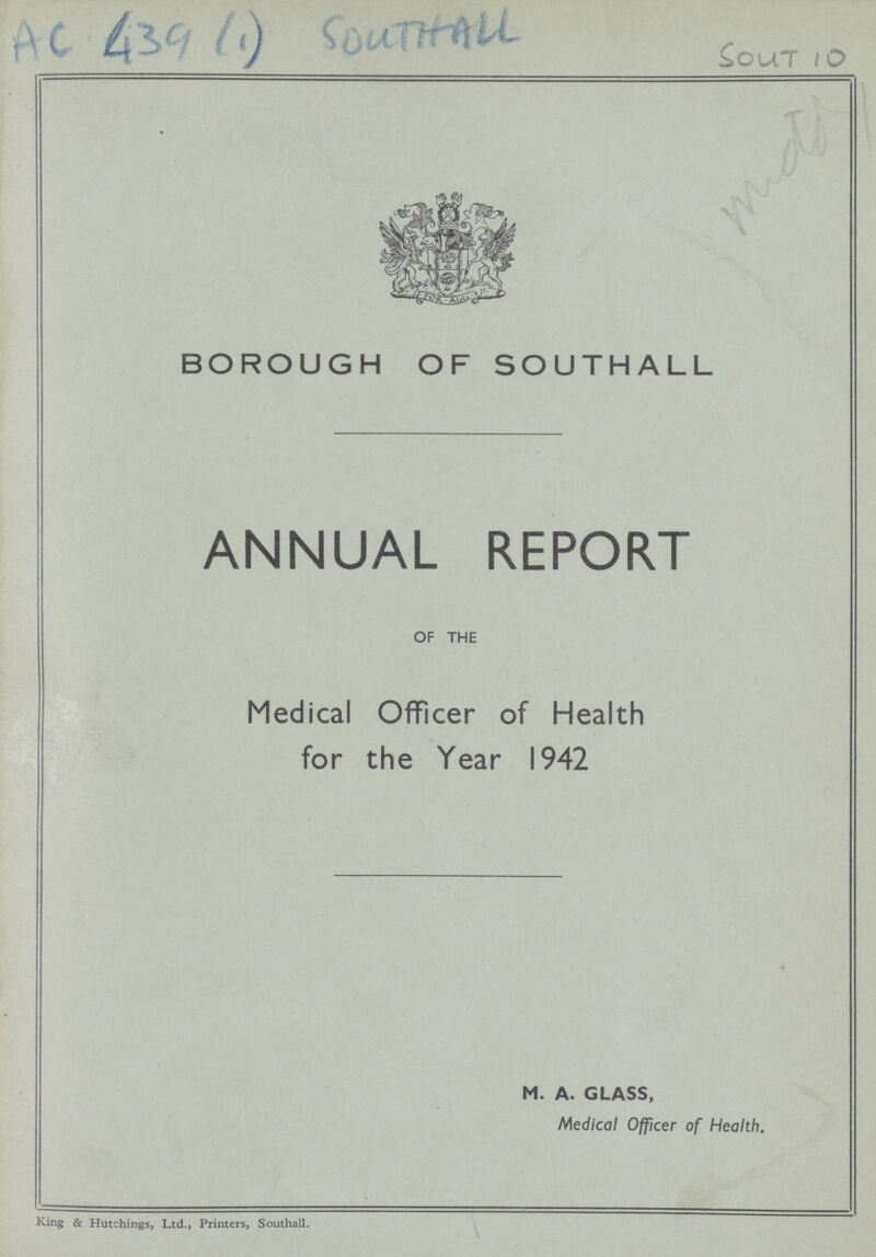 Cout 10 BOROUGH OF SOUTHALL ANNUAL REPORT OF THE Medical Officer of Health for the Year 1942 M. A. GLASS, Medical Officer of Health. King & Hutchings, Ltd., Printers, Southall.