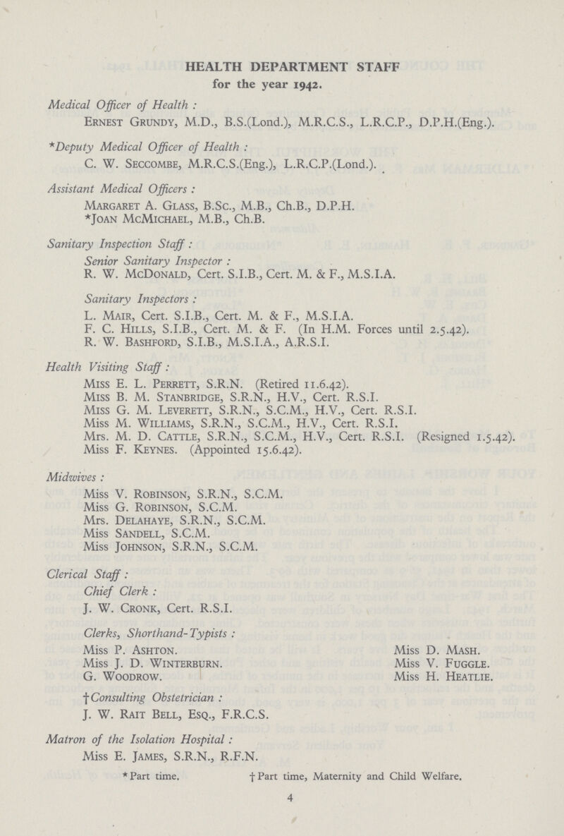 HEALTH DEPARTMENT STAFF for the year 1942. Medical Officer of Health : Ernest Grundy, M.D., B.S.(Lond.), M.R.C.S., L.R.C.P., D.P.H.(Eng.). * Deputy Medical Officer of Health : C. W. Seccombe, M.R.C.S.(Eng.), L.R.C.P.(Lond.). Assistant Medical Officers : Margaret A. Glass, B.Sc., M.B., Ch.B., D.P.H. Joan McMichael, M.B., Ch.B. Sanitary Inspection Staff : Senior Sanitary Inspector : R. W. McDonald, Cert. S.I.B., Cert. M. & F., M.S.I.A. Sanitary Inspectors : L. Mair, Cert. S.I.B., Cert. M. & F., M.S.I.A. F. C. Hills, S.I.B., Cert. M. & F. (In H.M. Forces until 2.5.42). R. W. Bashford, S.I.B., M.S.I.A., A.R.S.I. Health Visiting Staff: Miss E. L. Perrett, S.R.N. (Retired 11.6.42). Miss B. M. Stanbridge, S.R.N., H.V., Cert. R.S.I. Miss G. M. Leverett, S.R.N., S.C.M., H.V., Cert. R.S.I. Miss M. Williams, S.R.N., S.C.M., H.V., Cert. R.S.I. Mrs. M. D. Cattle, S.R.N., S.C.M., H.V., Cert. R.S.I. (Resigned 1.5.42). Miss F. Keynes. (Appointed 15.6.42). Midwives : Miss V. Robinson, S.R.N., S.C.M. Miss G. Robinson, S.C.M. Mrs. Delahaye, S.R.N., S.C.M. Miss Sandell, S.C.M. Miss Johnson, S.R.N., S.C.M. Clerical Staff: Chief Clerk : J. W. Cronk, Cert. R.S.I. Clerks, Shorthand- Typists : Miss P. Ashton. Miss D. Mash. Miss J. D. Winterburn. Miss V. Fuggle. G. Woodrow. Miss H. Heatlie. f Consulting Obstetrician : J. W. Rait Bell, Esq., F.R.C.S. Matron of the Isolation Hospital: Miss E. James, S.R.N., R.F.N. *Part time. †Part time, Maternity and Child Welfare. 4