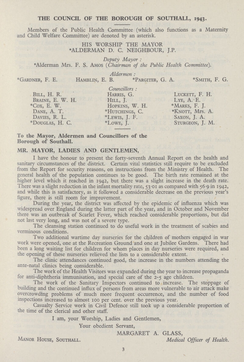 THE COUNCIL OF THE BOROUGH OF SOUTHALL, 1943. Members of the Public Health Committee (which also functions as a Maternity and Child Welfare Committee) are denoted by an asterisk. HIS WORSHIP THE MAYOR *ALDERMAN D. C. NEIGHBOUR, J.P. Deputy Mayor: *Alderman Mrs. F. S. Amos (Chairman of the Public Health Committee). Aldermen: *Gardner, F. E. Hamblin, E. B. *Pargiter, G. A. *Smith, F. G. Councillors: Bill, H. R. Braine, E. W. H. *Cox, E. W. Dane, A. T. Davies, R. L. *Douglas, H. C. Harris, G. Hill, J. Hopkins, W. H. *Hutchings, C. *Lewis, J. F. *Lowe, J. Luckett, F. H. Lye, A. E. *Marks, F. J. *Knott, Mrs. A. Saxon, J. A. Sturgeon, J. M. To the Mayor, Aldermen and Councillors of the Borough of Southall. MR. MAYOR, LADIES AND GENTLEMEN, I have the honour to present the forty-seventh Annual Report on the health and sanitary circumstances of the district. Certain vital statistics still require to be excluded from the Report for security reasons, on instructions from the Ministry of Health. The general health of the population continues to be good. The birth rate remained at the higher level which it reached in 1942, but there was a slight increase in the death rate. There was a slight reduction in the infant mortality rate, 53.01 as compared with 56.9 in 1942, and while this is satisfactory, as it followed a considerable decrease on the previous year's figure, there is still room for improvement. During the year, the district was affected by the epidemic of influenza which was widespread over England during the latter part of the year, and in October and November there was an outbreak of Scarlet Fever, which reached considerable proportions, but did not last very long, and was not of a severe type. The cleansing station continued to do useful work in the treatment of scabies and verminous conditions. Two additional wartime day nurseries for the children of mothers engaged in war work were opened, one at the Recreation Ground and one at Jubilee Gardens. There had been a long waiting list for children for whom places in day nurseries were required, and the opening of these nurseries relieved the lists to a considerable extent. The clinic attendances continued good, the increase in the numbers attending the ante-natal clinics being considerable. The work of the Health Visitors was expanded during the year to increase propaganda for anti-diphtheria immunisation, and special care of the 2-5 age children. The work of the Sanitary Inspectors continued to increase. The stoppage of building and the continued influx of persons from areas more vulnerable to air attack make overcrowding problems of much more frequent occurrence, and the number of food inspections increased to almost 100 per cent. over the previous year. Casualty Service work in Civil Defence still took up a considerable proportion of the time of the clerical and other staff. I am, your Worship, Ladies and Gentlemen, Your obedient Servant, MARGARET A. GLASS, Manor House, Southall. Medical Officer of Health. 3