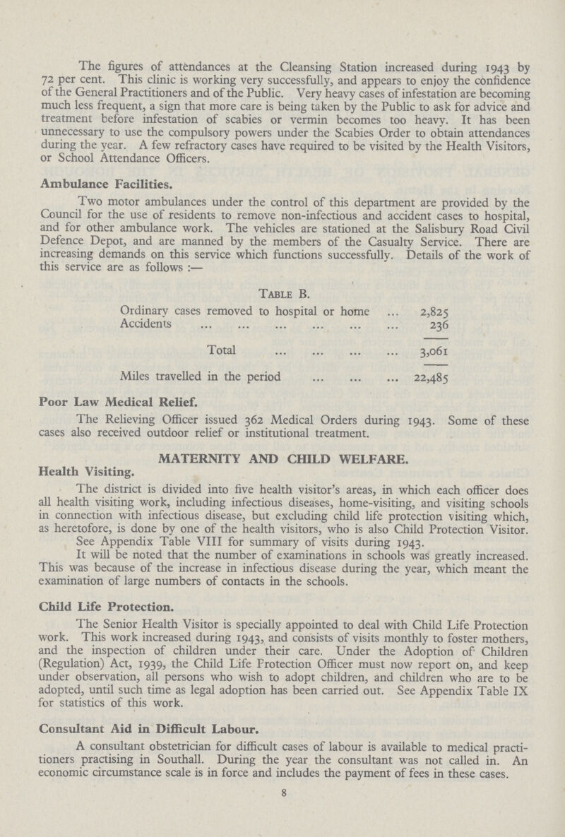 The figures of attendances at the Cleansing Station increased during 1943 by 72 per cent. This clinic is working very successfully, and appears to enjoy the confidence of the General Practitioners and of the Public. Very heavy cases of infestation are becoming much less frequent, a sign that more care is being taken by the Public to ask for advice and treatment before infestation of scabies or vermin becomes too heavy. It has been unnecessary to use the compulsory powers under the Scabies Order to obtain attendances during the year. A few refractory cases have required to be visited by the Health Visitors, or School Attendance Officers. Ambulance Facilities. Two motor ambulances under the control of this department are provided by the Council for the use of residents to remove non-infectious and accident cases to hospital, and for other ambulance work. The vehicles are stationed at the Salisbury Road Civil Defence Depot, and are manned by the members of the Casualty Service. There are increasing demands on this service which functions successfully. Details of the work of this service are as follows:— Table B. Ordinary cases removed to hospital or home 2,825 Accidents 236 Total 3,061 Miles travelled in the period 22,485 Poor Law Medical Relief. The Relieving Officer issued 362 Medical Orders during 1943. Some of these cases also received outdoor relief or institutional treatment. MATERNITY AND CHILD WELFARE. Health Visiting. The district is divided into five health visitor's areas, in which each officer does all health visiting work, including infectious diseases, home-visiting, and visiting schools in connection with infectious disease, but excluding child life protection visiting which, as heretofore, is done by one of the health visitors, who is also Child Protection Visitor. See Appendix Table VIII for summary of visits during 1943. It will be noted that the number of examinations in schools was greatly increased. This was because of the increase in infectious disease during the year, which meant the examination of large numbers of contacts in the schools. Child Life Protection. The Senior Health Visitor is specially appointed to deal with Child Life Protection work. This work increased during 1943, and consists of visits monthly to foster mothers, and the inspection of children under their care. Under the Adoption of1 Children (Regulation) Act, 1939, the Child Life Protection Officer must now report on, and keep under observation, all persons who wish to adopt children, and children who are to be adopted, until such time as legal adoption has been carried out. See Appendix Table IX for statistics of this work. Consultant Aid in Difficult Labour. A consultant obstetrician for difficult cases of labour is available to medical practi tioners practising in Southall. During the year the consultant was not called in. An economic circumstance scale is in force and includes the payment of fees in these cases. 8