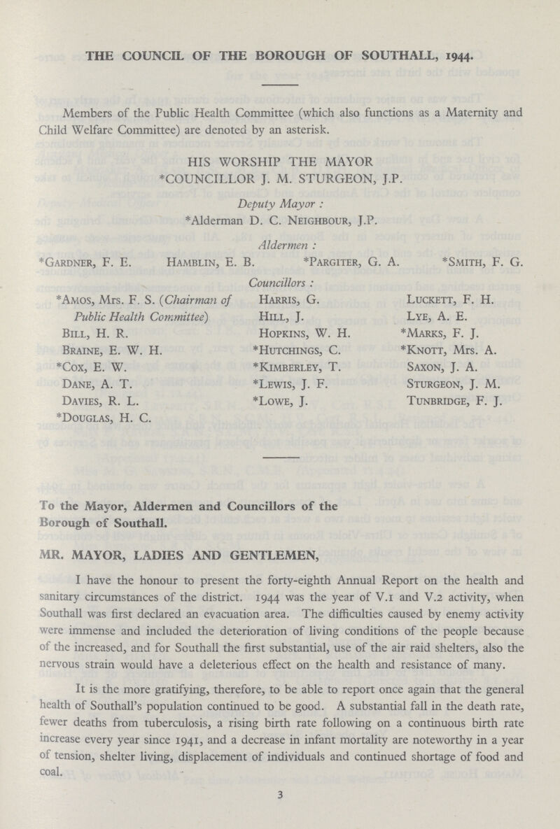 THE COUNCIL OF THE BOROUGH OF SOUTHALL, 1944. Members of the Public Health Committee (which also functions as a Maternity and Child Welfare Committee) are denoted by an asterisk. HIS WORSHIP THE MAYOR COUNCILLOR J. M. STURGEON, J.P. Deputy Mayor: *Alderman D. C. Neighbour, J.P. Aldermen: *Gardner, F. E. Hamblin, E. B. *Pargiter, G. A. *Smith, F. G. Councillors: *Amos, Mrs. F. S. (Chairman of Public Health Committee) Bill, H. R. Braine, E. W. H. *Cox, E. W. Dane, A. T. Davies, R. L. *Douglas, H. C. Harris, G. Hill, J. Hopkins, W. H. *Hutchings, C. *Kimberley, T. *Lewis, J. F. *Lowe, J. Luckett, F. H. Lye, A. E. *Marks, F. J. *Knott, Mrs. A. Saxon, J. A. Sturgeon, J. M. Tunbridge, F. J. To the Mayor, Aldermen and Councillors of the Borough of Southall. MR. MAYOR, LADIES AND GENTLEMEN, I have the honour to present the forty-eighth Annual Report on the health and sanitary circumstances of the district. 1944 was the year of V.i and V.2 activity, when Southall was first declared an evacuation area. The difficulties caused by enemy activity were immense and included the deterioration of living conditions of the people because of the increased, and for Southall the first substantial, use of the air raid shelters, also the nervous strain would have a deleterious effect on the health and resistance of many. It is the more gratifying, therefore, to be able to report once again that the general health of Southall's population continued to be good. A substantial fall in the death rate, fewer deaths from tuberculosis, a rising birth rate following on a continuous birth rate increase every year since 1941, and a decrease in infant mortality are noteworthy in a year of tension, shelter living, displacement of individuals and continued shortage of food and coal. 3