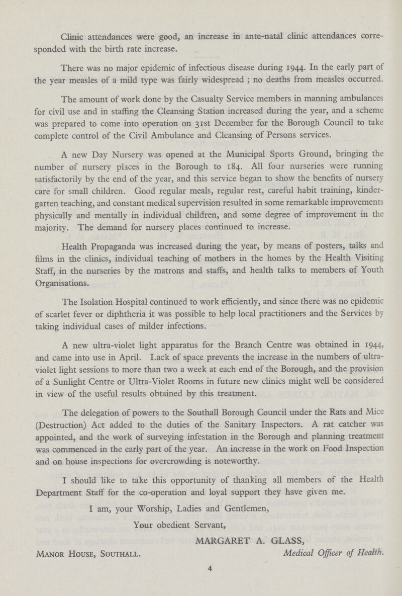 Clinic attendances were good, an increase in ante-natal clinic attendances corre sponded with the birth rate increase. There was no major epidemic of infectious disease during 1944. In the early part of the year measles of a mild type was fairly widespread ; no deaths from measles occurred. The amount of work done by the Casualty Service members in manning ambulances for civil use and in staffing the Cleansing Station increased during the year, and a scheme was prepared to come into operation on 31st December for the Borough Council to take complete control of the Civil Ambulance and Cleansing of Persons services. A new Day Nursery was opened at the Municipal Sports Ground, bringing the number of nursery places in the Borough to 184. All four nurseries were running satisfactorily by the end of the year, and this service began to show the benefits of nursery care for small children. Good regular meals, regular rest, careful habit training, kinder garten teaching, and constant medical supervision resulted in some remarkable improvements physically and mentally in individual children, and some degree of improvement in the majority. The demand for nursery places continued to increase. Health Propaganda was increased during the year, by means of posters, talks and films in the clinics, individual teaching of mothers in the homes by the Health Visiting Staff, in the nurseries by the matrons and staffs, and health talks to members of Youth Organisations. The Isolation Hospital continued to work efficiently, and since there was no epidemic of scarlet fever or diphtheria it was possible to help local practitioners and the Services by taking individual cases of milder infections. A new ultra-violet light apparatus for the Branch Centre was obtained in 1944, and came into use in April. Lack of space prevents the increase in the numbers of ultra violet light sessions to more than two a week at each end of the Borough, and the provision of a Sunlight Centre or Ultra-Violet Rooms in future new clinics might well be considered in view of the useful results obtained by this treatment. The delegation of powers to the Southall Borough Council under the Rats and Mice (Destruction) Act added to the duties of the Sanitary Inspectors. A rat catcher was appointed, and the work of surveying infestation in the Borough and planning treatment was commenced in the early part of the year. An increase in the work on Food Inspection and on house inspections for overcrowding is noteworthy. I should like to take this opportunity of thanking all members of the Health Department Staff for the co-operation and loyal support they have given me. I am, your Worship, Ladies and Gentlemen, Your obedient Servant, MARGARET A. GLASS, Manor House, Southall. Medical Officer of Health. 4