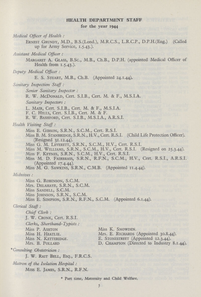 HEALTH DEPARTMENT STAFF for the year 1944 Medical Officer of Health: Ernest Grundy, M.D., B.S.(Lond.), M.R.C.S., L.R.C.P., D.P.H.(Eng.) (Called up for Army Service, 1.5.43.). Assistant Medical Officer : Margaret A. Glass, B.Sc., M.B., Ch.B., D.P.H. (appointed Medical Officer of Health from 1.5.43.). Deputy Medical Officer : E. S. Stuart, M.B., Ch.B. (Appointed 24.1.44). Sanitary Inspection Staff: Senior Sanitary Inspector : R. W. McDonald, Cert. S.I.B., Cert. M. & F., M.S.I.A. Sanitary Inspectors : L. Mair, Cert. S.I.B., Cert. M. & F., M.S.I.A. F. C. Hills, Cert. S.I.B., Cert. M. & F. R. W. Bashford, Cert. S.I.B., M.S.I.A., A.R.S.I. Health Visiting Staff: Miss E. Gibson, S.R.N., S.C.M., Cert. R.S.I. Miss B. M. Stanbridge, S.R.N., H.V., Cert. R.S.I. (Child Life Protection Officer). (Resigned 31.12.44). Miss G. M. Leverett, S.R.N., S.C.M., H.V., Cert. R.S.I. Miss M. Williams, S.R.N., S.C.M., H.V., Cert. R.S.I. (Resigned on 25.3.44). Miss F. Keynes, S.R.N., S.C.M., H.V., Cert. R.S.I. Miss M. D. Fairbrass, S.R.N., R.F.N., S.C.M., H.V., Cert. R.S.I., A.R.S.I. (Appointed 17.4.44). Miss M. G. Sawkins, S.R.N., C.M.B. (Appointed 11.4.44). Midwives: Miss G. Robinson, S.C.M. Mrs. Delahaye, S.R.N., S.C.M. Miss Sandell, S.C.M. Miss Johnson, S.R.N., S.C.M. Miss E. Simpson, S.R.N., R.F.N., S.C.M. (Appointed 6.1.44). Clerical Staff : Chief Clerk : J. W. Cronk, Cert. R.S.I. Clerks, Shorthand- Typists : Miss P. Ashton Miss K. Snowden. Miss H. Heatlie. Mrs. E. Richards (Appointed 30.8.44). Miss N. Ketteridge. E. Stonestreet (Appointed 12.3.44). Mrs. B. Pollard D. Champion (Directed to Industry 8.1.44). *Consulting Obstetrician : J. W. Rait Bell, Esq., F.R.C.S. Matron of the Isolation Hospital: Miss E. James, S.R.N., R.F.N. * Part time, Maternity and Child Welfare. 5