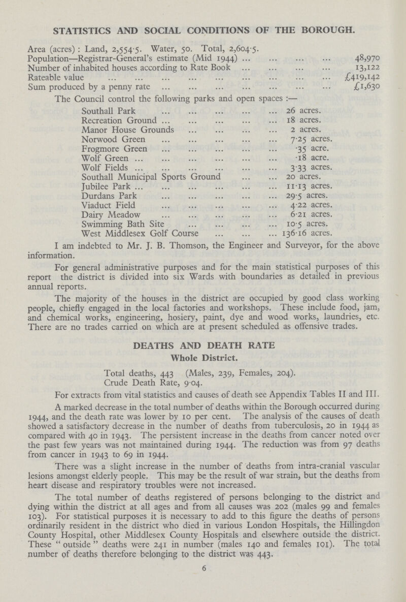 STATISTICS AND SOCIAL CONDITIONS OF THE BOROUGH. Area (acres): Land, 2,554 5. Water, 50. Total, 2,604 5. Population—Registrar-General's estimate (Mid 1944) 48,970 Number of inhabited houses according to Rate Book 13,122 Rateable value £419,142 Sum produced by a penny rate £1,630 The Council control the following parks and open spaces:— Southall Park 26 acres. Recreation Ground 18 acres. Manor House Grounds 2 acres. Norwood Green 7.25 acres. Frogmore Green 35 acre. Wolf Green 18 acre. Wolf Fields 3.33 acres. Southall Municipal Sports Ground 20 acres. Jubilee Park 11.13 acres. Durdans Park 29 5 acres. Viaduct Field 4.22 acres. Dairy Meadow 6.21 acres. Swimming Bath Site 10.5 acres. West Middlesex Golf Course 136.16 acres. I am indebted to Mr. J. B. Thomson, the Engineer and Surveyor, for the above information. For general administrative purposes and for the main statistical purposes of this report the district is divided into six Wards with boundaries as detailed in previous annual reports. The majority of the houses in the district are occupied by good class working people, chiefly engaged in the local factories and workshops. These include food, jam, and chemical works, engineering, hosiery, paint, dye and wood works, laundries, etc. There are no trades carried on which are at present scheduled as offensive trades. DEATHS AND DEATH RATE Whole District. Total deaths, 443 (Males, 239, Females, 204). Crude Death Rate, 9 04. For extracts from vital statistics and causes of death see Appendix Tables II and III. A marked decrease in the total number of deaths within the Borough occurred during 1944, and the death rate was lower by 10 per cent. The analysis of the causes of death showed a satisfactory decrease in the number of deaths from tuberculosis, 20 in 1944 as compared with 40 in 1943. The persistent increase in the deaths from cancer noted over the past few years was not maintained during 1944. The reduction was from 97 deaths from cancer in 1943 to 69 in 1944. There was a slight increase in the number of deaths from intra-cranial vascular lesions amongst elderly people. This may be the result of war strain, but the deaths from heart disease and respiratory troubles were not increased. The total number of deaths registered of persons belonging to the district and dying within the district at all ages and from all causes was 202 (males 99 and females 103). For statistical purposes it is necessary to add to this figure the deaths of persons ordinarily resident in the district who died in various London Hospitals, the Hillingdon County Hospital, other Middlesex County Hospitals and elsewhere outside the district. These outside deaths were 241 in number (males 140 and females 10l). The total number of deaths therefore belonging to the district was 443. 6