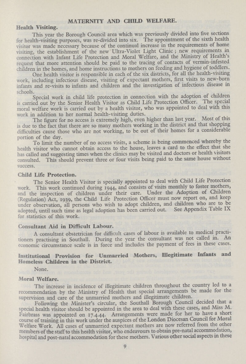 MATERNITY AND CHILD WELFARE. Health Visiting. This year the Borough Council area which was previously divided into five sections for health-visiting purposes, was re-divided into six. The appointment of the sixth health visitor was made necessary because of the continual increase in the requirements of home visiting, the establishment of the new Ultra-Violet Light Clinic; new requirements in connection with Infant Life Protection and Moral Welfare, and the Ministry of Health's request that more attention should be paid to the tracing of contacts of vermin-infested children in the homes, and home instructions to mothers on feeding and hygiene of toddlers. One health visitor is responsible in each of the six districts, for all the health-visiting work, including infectious disease, visiting of expectant mothers, first visits to new-born infants and re-visits to infants and children and the investigation of infectious disease in schools. Special work in child life protection in connection with the adoption of children is carried out by the Senior Health Visitor as Child Life Protection Officer. The special moral welfare work is carried out by a health visitor, who was appointed to deal with this work in addition to her normal health-visiting duties. The figure for no access is extremely high, even higher than last year. Most of this is due to the fact that there are so many mothers working in the district and that shopping difficulties cause those who are not working, to be out of their homes for a considerable portion of the day. To limit the number of no access visits, a scheme is being commenced whereby the health visitor who cannot obtain access to the house, leaves a card to the effect that she has called and suggesting times when the clinics may be visited and doctors or health visitors consulted. This should prevent three or four visits being paid to the same house without success. Child Life Protection. The Senior Health Visitor is specially appointed to deal with Child Life Protection work. This work continued during 1944, and consists of visits monthly to foster mothers, and the inspection of children under their care. Under the Adoption of Children (Regulation) Act, 1939, the Child Life Protection Officer must now report on, and keep under observation, all persons who wish to adopt children, and children who are to be adopted, until such time as legal adoption has been carried out. See Appendix Table IX for statistics of this work. Consultant Aid in Difficult Labour. A consultant obstetrician for difficult cases of labour is available to medical practi tioners practising in Southall. During the year the consultant was not called in. An economic circumstance scale is in force and includes the payment of fees in these cases. Institutional Provision for Unmarried Mothers, Illegitimate Infants and Homeless Children in the District. None. Moral Welfare. The increase in incidence of illegitimate children throughout the country led to a recommendation by the Ministry of Health that special arrangements be made for the supervision and care of the unmarried mothers and illegitimate children. Following the Minister's circular, the Southall Borough Council decided that a special health visitor should be appointed in the area to deal with these cases, and Miss M. Fairbrass was appointed on 17.4.44. Arrangements were made for her to have a short course of training in this work under the auspices of the London Diocesan Council for Moral Welfare Work. All cases of unmarried expectant mothers are now referred from the other members of the staff to this health visitor, who endeavours to obtain pre-natal accommodation, hospital and post-natal accommodation for these mothers. Various other social aspects in these 9