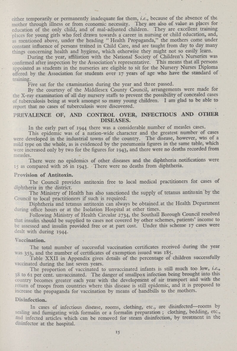 either temporarily or permanently inadequate for them, i.e., because of the absence of the mother through illness or from economic necessity. They are also of value as places for education of the only child, and of mal-adjusted children. They are excellent training places for young girls who feel drawn towards a career in nursing or child education, and, as mentioned above, under the heading Health Propaganda, the mothers come under constant influence of persons trained in Child Care, and are taught from day to day many things concerning health and hygiene, which otherwise they might not so easily learn. During the year, affiliation with the National Society of Children's Nurseries was confirmed after inspection by the Association's representative. This means that all persons appointed as students in the nurseries are eligible to sit for the Nursery Nurses Diploma offered by the Association for students over 17 years of age who have the standard of training. Five sat for the examination during the year and three passed. By the courtesy of the Middlesex County Council, arrangements were made for the X-ray examination of all day nursery staffs to prevent the possibility of concealed cases of tuberculosis being at work amongst so many young children. I am glad to be able to report that no cases of tuberculosis were discovered. PREVALENCE OF, AND CONTROL OVER, INFECTIOUS AND OTHER DISEASES. In the early part of 1944 there was a considerable number of measles cases. This epidemic was of a nation-wide character and the greatest number of cases were developed in the industrial towns of the country. The disease, however, was of a rnild type on the whole, as is evidenced by the pneumonia figures in the same table, which were increased only by two for the figures for 1943, and there were no deaths recorded from measles. There were no epidemics of other diseases and the diphtheria notifications were 15 as compared with 26 in 1943. There were no deaths from diphtheria. Provision of Antitoxin. The Council provides antitoxin free to local medical practitioners for cases of diphtheria in the district. The Ministry of Health has also sanctioned the supply of tetanus antitoxin by the Council to local practitioners if such is required. Diphtheria and tetanus antitoxin can always be obtained.at the Health Department during office hours or at the Isolation Hospital at other times. Following Ministry of Health Circular 2734, the Southall Borough Council resolved that insulin should be supplied to cases not covered by other schemes, patients' income to be assessed and insulin provided free or at part cost. Under this scheme 17 cases were dealt with during 1944. Vaccination. The total number of successful vaccination certificates received during the year was 353) and the number of certificates of exemption issued was 185. Table XXII in Appendix gives details of the percentage of children successfully vaccinated during the last seven years. The proportion of vaccinated to unvaccinated infants is still much too low, i.e., 38 to 61 per cent. unvaccinated. The danger of smallpox infection being brought into this country becomes greater each year with the development of air transport and with the return of troops from countries where this disease is still epidemic, and it is proposed to increase the propaganda for vaccination by means of handbills to the mothers. Disinfection. In cases of infectious disease, rooms, clothing, etc., are disinfected—rooms by sealing and fumigating with formalin or a formalin preparation; clothing, bedding, etc., and infected articles which can be removed for steam disinfection, by treatment in the disinfector at the hospital. 15