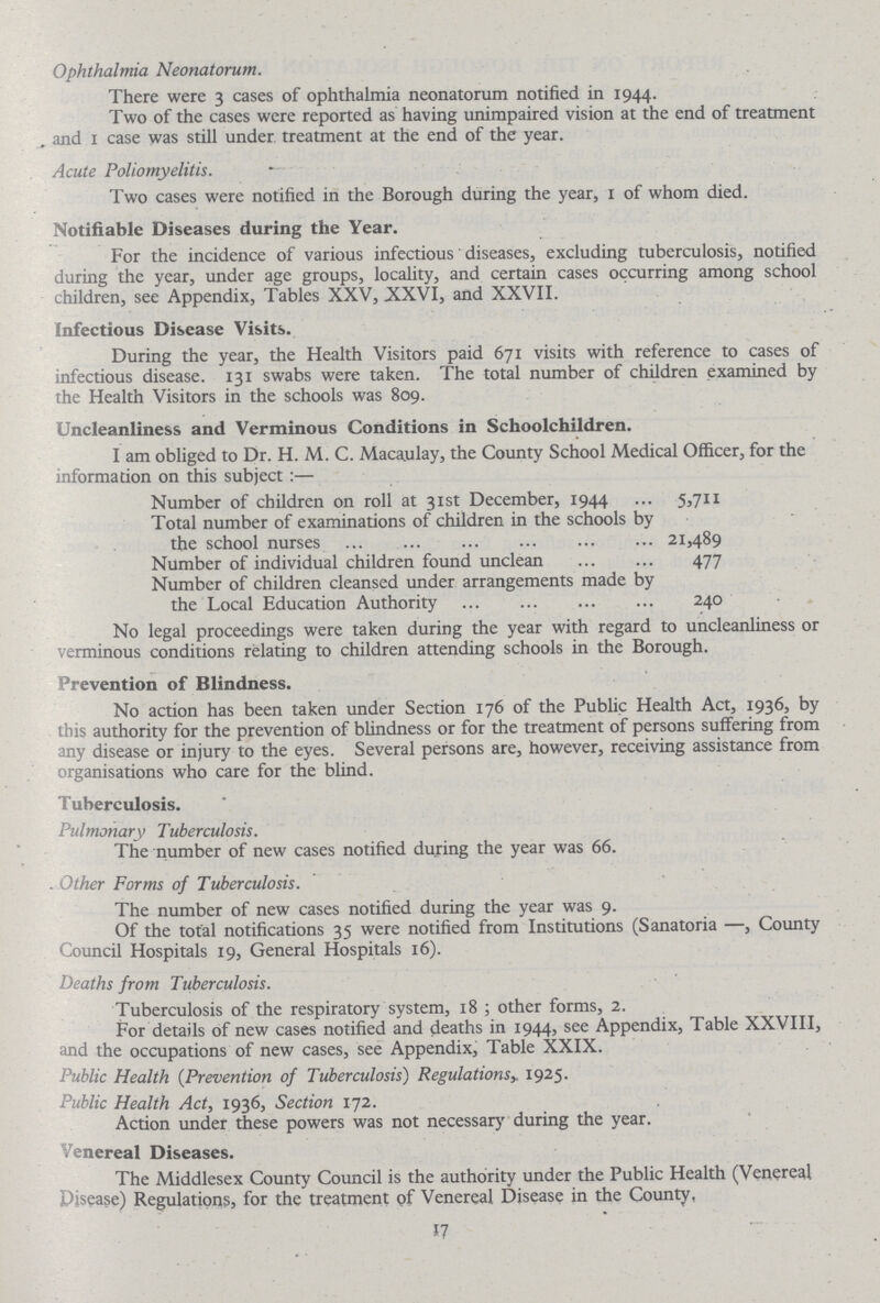 Ophthalmia Neonatorum. There were 3 cases of ophthalmia neonatorum notified in 1944. Two of the cases were reported as having unimpaired vision at the end of treatment and 1 case was still under treatment at the end of the year. Acute Poliomyelitis. Two cases were notified in the Borough during the year, 1 of whom died. Notifiable Diseases during the Year. For the incidence of various infectious diseases, excluding tuberculosis, notified during the year, under age groups, locality, and certain cases occurring among school children, see Appendix, Tables XXV, XXVI, and XXVII. Infectious Disease Visits. During the year, the Health Visitors paid 671 visits with reference to cases of infectious disease. 131 swabs were taken. The total number of children examined by the Health Visitors in the schools was 809. Uncleanliness and Verminous Conditions in Schoolchildren. I am obliged to Dr. H. M. C. Macaulay, the County School Medical Officer, for the information on this subject:— Number of children on roll at 31st December, 1944 5,711 Total number of examinations of children in the schools by the school nurses 21,489 Number of individual children found unclean 477 Number of children cleansed under arrangements made by the Local Education Authority 240 No legal proceedings were taken during the year with regard to uncleanliness or verminous conditions relating to children attending schools in the Borough. Prevention of Blindness. No action has been taken under Section 176 of the Public Health Act, 1936, by this authority for the prevention of blindness or for the treatment of persons suffering from any disease or injury to the eyes. Several persons are, however, receiving assistance from organisations who care for the blind. Tuberculosis. Pulmonary Tuberculosis. The number of new cases notified during the year was 66. . Other Forms of Tuberculosis. The number of new cases notified during the year was 9. Of the total notifications 35 were notified from Institutions (Sanatoria —, County Council Hospitals 19, General Hospitals 16). Deaths from Tuberculosis. Tuberculosis of the respiratory system, 18 ; other forms, 2. For details of new cases notified and deaths in 1944, see Appendix, Table XXVIII, and the occupations of new cases, see Appendix, Table XXIX. Public Health (Prevention of Tuberculosis) Regulationsy 1925. Public Health Act, 1936, Section 172. Action under these powers was not necessary during the year. Venereal Diseases. The Middlesex County Council is the authority under the Public Health (Venereal Disease) Regulations, for the treatment of Venereal Disease in the County, 17