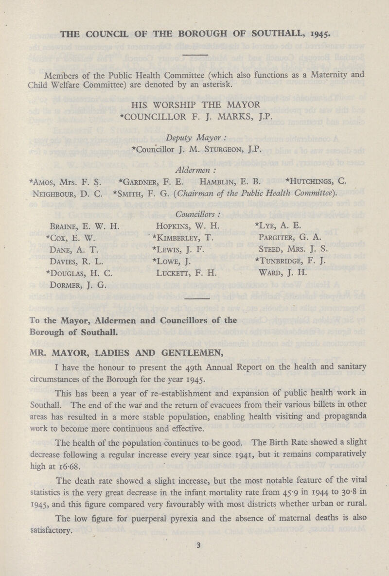 THE COUNCIL OF THE BOROUGH OF SOUTH ALL, 1945. Members of the Public Health Committee (which also functions as a Maternity and Child Welfare Committee) are denoted by an asterisk. HIS WORSHIP THE MAYOR *COUNCILLOR F. J. MARKS, J.P. Deputy Mayor : *Councillor J. M. Sturgeon, J.P. Aldermen : *Amos, Mrs. F. S. *Gardner, F. E. Hamblin, E. B. *Hutchings, C. Neighbour, D. C. *Smith, F. G. (Chairman of the Public Health Committee). Braine, E. W. H. *Cox, E. W. Dane, A. T. Davies, R. L. *Douglas, H. C. Dormer, J. G. Councillors : Hopkins, W. H. *Kimberley, T. *Lewis, J. F. *Lowe, J. Luckett, F. H. *Lye, A. E. Pargiter, G. A. Steed, Mrs. J. S. *Tunbridge, F. J. Ward, J. H. To the Mayor, Aldermen and Councillors of the Borough of Southall. MR. MAYOR, LADIES AND GENTLEMEN, I have the honour to present the 49th Annual Report on the health and sanitary circumstances of the Borough for the year 1945. This has been a year of re-establishment and expansion of public health work in Southall. The end of the war and the return of evacuees from their various billets in other areas has resulted in a more stable population, enabling health visiting and propaganda work to become more continuous and effective. The health of the population continues to be good. The Birth Rate showed a slight decrease following a regular increase every year since 1941, but it remains comparatively high at 16.68. The death rate showed a slight increase, but the most notable feature of the vital statistics is the very great decrease in the infant mortality rate from 45 9 in 1944 to 30.8 in 1945, and this figure compared very favourably with most districts whether urban or rural. The low figure for puerperal pyrexia and the absence of maternal deaths is also satisfactory. 3