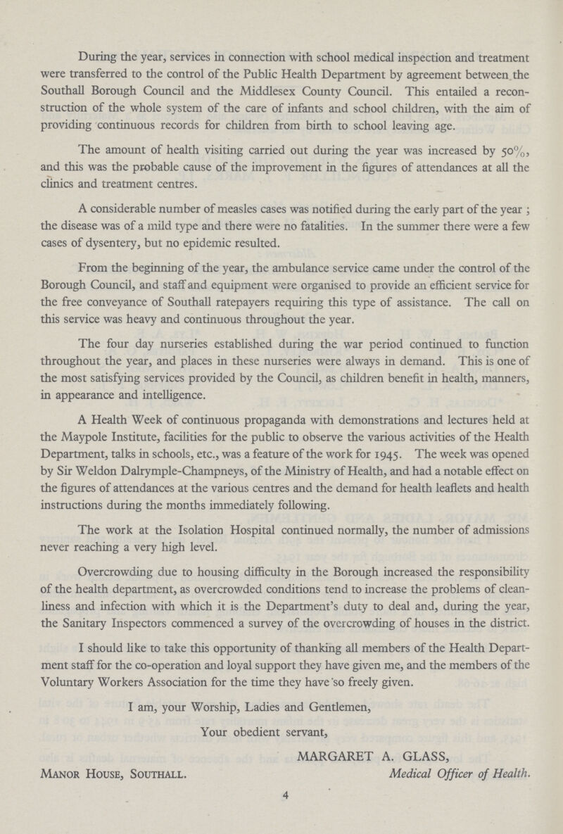 During the year, services in connection with school medical inspection and treatment were transferred to the control of the Public Health Department by agreement between the Southall Borough Council and the Middlesex County Council. This entailed a recon struction of the whole system of the care of infants and school children, with the aim of providing continuous records for children from birth to school leaving age. The amount of health visiting carried out during the year was increased by 50%, and this was the probable cause of the improvement in the figures of attendances at all the clinics and treatment centres. A considerable number of measles cases was notified during the early part of the year; the disease was of a mild type and there were no fatalities. In the summer there were a few cases of dysentery, but no epidemic resulted. From the beginning of the year, the ambulance service came under the control of the Borough Council, and staff and equipment were organised to provide an efficient service for the free conveyance of Southall ratepayers requiring this type of assistance. The call on this service was heavy and continuous throughout the year. The four day nurseries established during the war period continued to function throughout the year, and places in these nurseries were always in demand. This is one of the most satisfying services provided by the Council, as children benefit in health, manners, in appearance and intelligence. A Health Week of continuous propaganda with demonstrations and lectures held at the Maypole Institute, facilities for the public to observe the various activities of the Health Department, talks in schools, etc., was a feature of the work for 1945. The week was opened by Sir Weldon Dalrymple-Champneys, of the Ministry of Health, and had a notable effect on the figures of attendances at the various centres and the demand for health leaflets and health instructions during the months immediately following. The work at the Isolation Hospital continued normally, the number of admissions never reaching a very high level. Overcrowding due to housing difficulty in the Borough increased the responsibility of the health department, as overcrowded conditions tend to increase the problems of clean liness and infection with which it is the Department's duty to deal and, during the year, the Sanitary Inspectors commenced a survey of the overcrowding of houses in the district. I should like to take this opportunity of thanking all members of the Health Depart ment staff for the co-operation and loyal support they have given me, and the members of the Voluntary Workers Association for the time they have so freely given. I am, your Worship, Ladies and Gentlemen, Your obedient servant, Manor House, Southall. MARGARET A. GLASS, Medical Officer of Health. 4