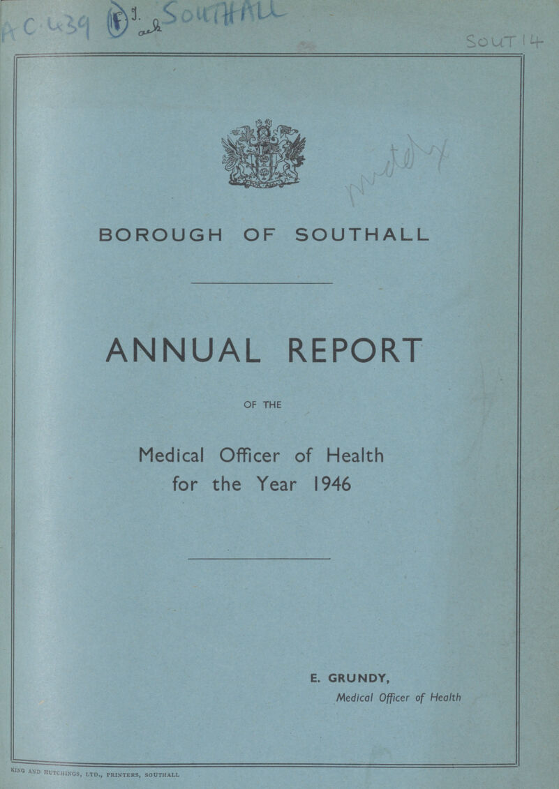 AC 439 (1) SOUTHALL SouT 14 BOROUGH OF SOUTHALL ANNUAL REPORT OF THE Medical Officer of Health for the Year 1946 E. GRUNDY, Medical Officer of Health King and Etchings, ltd., printers, southall