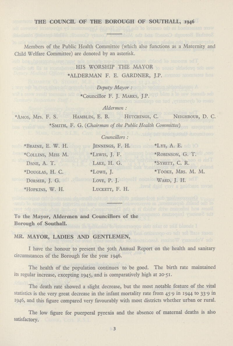 THE COUNCIL OF THE BOROUGH OF SOUTHALL, 1946 Members of the Public Health Committee (which also functions as a Maternity and Child Welfare Committee) are denoted by an asterisk. HIS WORSHIP THE MAYOR * ALDERMAN F. E. GARDNER, J.P. Deputy Mayor : *Councillor F. J. Marks, J.P. Aldermen : *Amos, Mrs. F. S. Hamblin, E. B. Hutchings, C. Neighbour, D. C. *Smith, F. G. (Chairman of the Public Health Committee) *Braine, E. W. H. *Collins, Miss M. Dane, A. T. *Douglas, H. C. Dormer, J. G. *Hopkins, W. H. Councillors : Jennings, F. H. *Lewis, J. F. Lake, H. G. *Lowe, J. Love, P. J. Luckett, F. H. *Lye, A. E. *Robinson, G. T. *Syrett, C. R. *Tooke, Mrs. M. M. Ward, J. H. To the Mayor, Aldermen and Councillors of the Borough of Southall. MR. MAYOR, LADIES AND GENTLEMEN, I have the honour to present the 50th Annual Report on the health and sanitary circumstances of the Borough for the year 1946. The health of the population continues to be good. The birth rate maintained its regular increase, excepting 1945, and is comparatively high at 20.51. The death rate showed a slight decrease, but the most notable feature of the vital statistics is the very great decrease in the infant mortality rate from 45.9 in 1944 to 33.9 in 1946, and this figure compared very favourably with most districts whether urban or rural. The low figure for puerperal pyrexia and the absence of maternal deaths is also satisfactory. 3