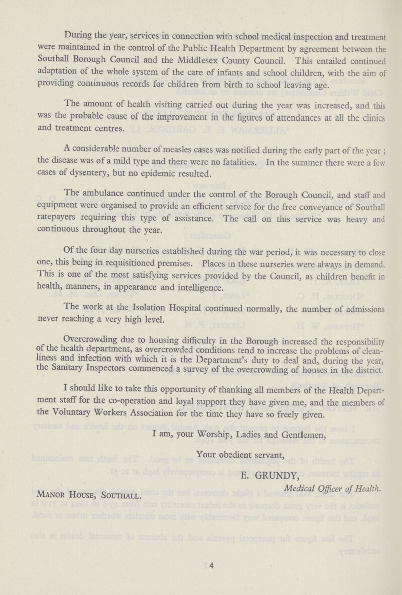 During the year, services in connection with school medical inspection and treatment were maintained in the control of the Public Health Department by agreement between the Southall Borough Council and the Middlesex County Council. This entailed continued adaptation of the whole system of the care of infants and school children, with the aim of providing continuous records for children from birth to school leaving age. The amount of health visiting carried out during the year was increased, and this was the probable cause of the improvement in the figures of attendances at all the clinics and treatment centres. A considerable number of measles cases was notified during the early part of the year ; the disease was of a mild type and there were no fatalities. In the summer there were a few cases of dysentery, but no epidemic resulted. The ambulance continued under the control of the Borough Council, and staff and equipment were organised to provide an efficient service for the free conveyance of Southall ratepayers requiring this type of assistance. The call on this service was heavy and continuous throughout the year. Of the four day nurseries established during the war period, it was necessary to close one, this being in requisitioned premises. Places in these nurseries were always in demand. This is one of the most satisfying services provided by the Council, as children benefit in health, manners, in appearance and intelligence. The work at the Isolation Hospital continued normally, the number of admissions never reaching a very high level. Overcrowding due to housing difficulty in the Borough increased the responsibility of the health department, as overcrowded conditions tend to increase the problems of clean liness and infection with which it is the Department's duty to deal and, during the year, the Sanitary Inspectors commenced a survey of the overcrowding of houses in the district. I should like to take this opportunity of thanking all members of the Health Depart ment staff for the co-operation and loyal support they have given me, and the members of the Voluntary Workers Association for the time they have so freely given. I am, your Worship, Ladies and Gentlemen, Your obedient servant, E. GRUNDY, Medical Officer of Health. Manor House, Southall. 4