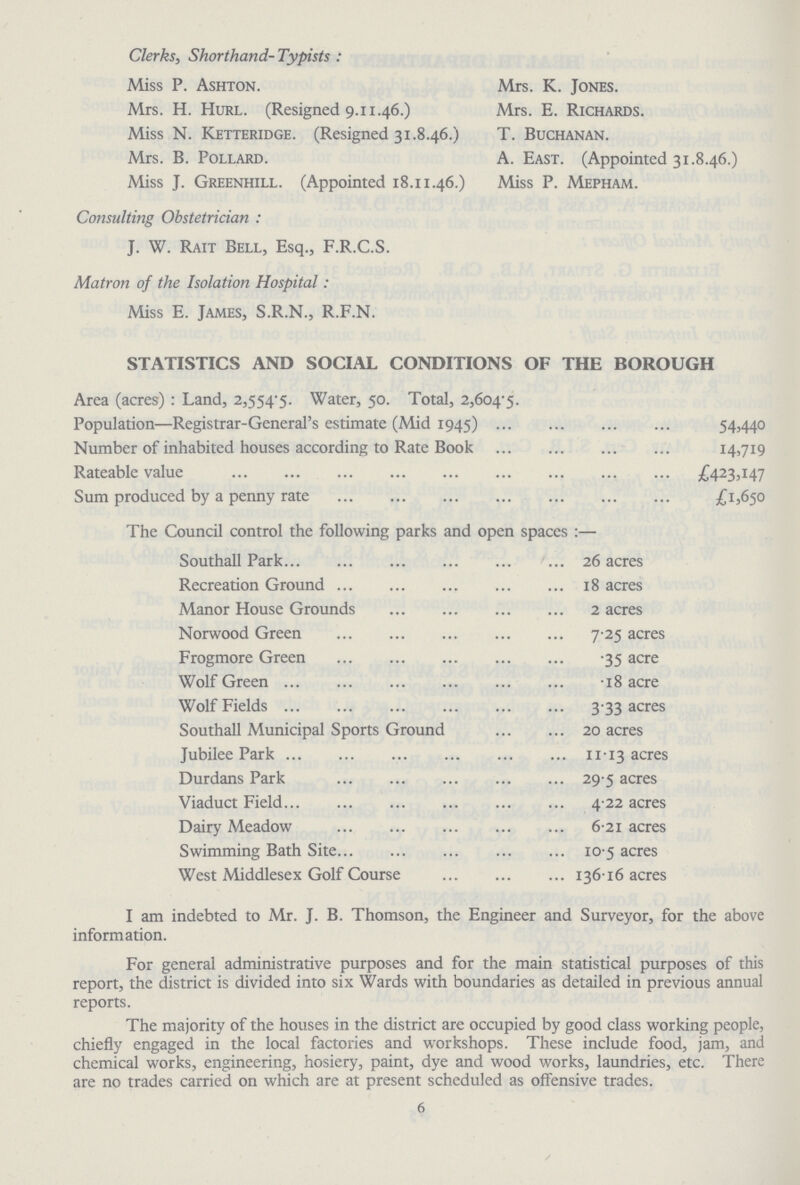 Clerks, Shorthand- Typists : Miss P. Ashton. Mrs. H. Hurl. (Resigned 9.11.46.) Miss N. Ketteridge. (Resigned 31.8.46.) Mrs. B. Pollard. Miss J. Greenhill. (Appointed 18.11.46.) Mrs. K. Jones. Mrs. E. Richards. T. Buchanan. A. East. (Appointed 31.8.46.) Miss P. Mepham. Consulting Obstetrician : J. W. Rait Bell, Esq., F.R.C.S. Matron of the Isolation Hospital: Miss E. James, S.R.N., R.F.N. STATISTICS AND SOCIAL CONDITIONS OF THE BOROUGH Area (acres) : Land, 2,554-5. Water, 50. Total, 2,604.5. Population—Registrar-General's estimate (Mid 1945) 54,440 Number of inhabited houses according to Rate Book 14,719 Rateable value £423,147 Sum produced by a penny rate £15650 The Council control the following parks and open spaces :— Southall Park 26 acres Recreation Ground 18 acres Manor House Grounds 2 acres Norwood Green 7 .25 acres Frogmore Green .35 acre Wolf Green . 18 acre Wolf Fields 3.33 acres Southall Municipal Sports Ground 20 acres Jubilee Park 11.13 acres Durdans Park 29.5 acres Viaduct Field 4.22 acres Dairy Meadow 6.21 acres Swimming Bath Site 10.5 acres West Middlesex Golf Course 136.16 acres I am indebted to Mr. J. B. Thomson, the Engineer and Surveyor, for the above information. For general administrative purposes and for the main statistical purposes of this report, the district is divided into six Wards with boundaries as detailed in previous annual reports. The majority of the houses in the district are occupied by good class working people, chiefly engaged in the local factories and workshops. These include food, jam, and chemical works, engineering, hosiery, paint, dye and wood works, laundries, etc. There are no trades carried on which are at present scheduled as offensive trades. 6