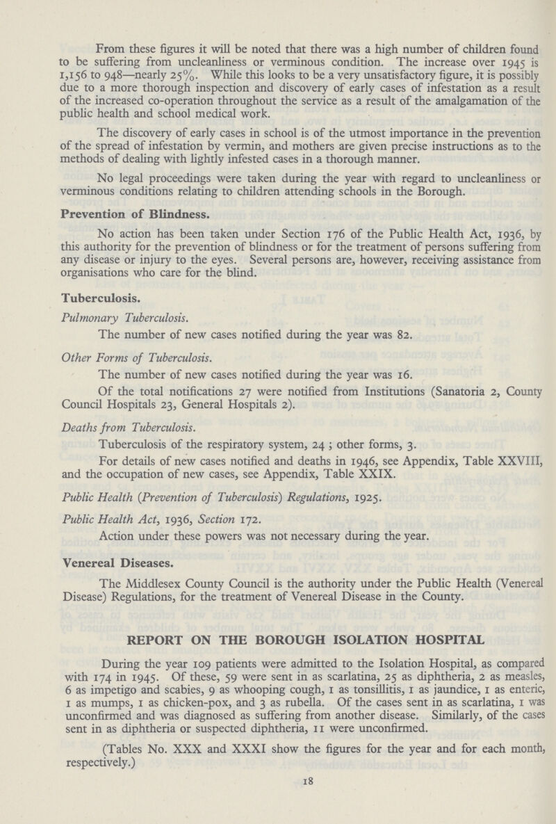 From these figures it will be noted that there was a high number of children found to be suffering from uncleanliness or verminous condition. The increase over 1945 is 1,156 to 948—nearly 25%. While this looks to be a very unsatisfactory figure, it is possibly due to a more thorough inspection and discovery of early cases of infestation as a result of the increased co-operation throughout the service as a result of the amalgamation of the public health and school medical work. The discovery of early cases in school is of the utmost importance in the prevention of the spread of infestation by vermin, and mothers are given precise instructions as to the methods of dealing with lightly infested cases in a thorough manner. No legal proceedings were taken during the year with regard to uncleanliness or verminous conditions relating to children attending schools in the Borough. Prevention of Blindness. No action has been taken under Section 176 of the Public Health Act, 1936, by this authority for the prevention of blindness or for the treatment of persons suffering from any disease or injury to the eyes. Several persons are, however, receiving assistance from organisations who care for the blind. Tuberculosis. Pulmonary Tuberculosis. The number of new cases notified during the year was 82. Other Forms of Tuberculosis. The number of new cases notified during the year was 16. Of the total notifications 27 were notified from Institutions (Sanatoria 2, County Council Hospitals 23, General Hospitals 2). Deaths from Tuberculosis. Tuberculosis of the respiratory system, 24 ; other forms, 3. For details of new cases notified and deaths in 1946, see Appendix, Table XXVIII, and the occupation of new cases, see Appendix, Table XXIX. Public Health (Prevention of Tuberculosis) Regulations, 1925. Public Health Act, 1936, Section 172. Action under these powers was not necessary during the year. Venereal Diseases. The Middlesex County Council is the authority under the Public Health (Venereal Disease) Regulations, for the treatment of Venereal Disease in the County. REPORT ON THE BOROUGH ISOLATION HOSPITAL During the year 109 patients were admitted to the Isolation Hospital, as compared with 174 in 1945. Of these, 59 were sent in as scarlatina, 25 as diphtheria, 2 as measles, 6 as impetigo and scabies, 9 as whooping cough, 1 as tonsillitis, 1 as jaundice, 1 as enteric, 1 as mumps, 1 as chicken-pox, and 3 as rubella. Of the cases sent in as scarlatina, 1 was unconfirmed and was diagnosed as suffering from another disease. Similarly, of the cases sent in as diphtheria or suspected diphtheria, 11 were unconfirmed. (Tables No. XXX and XXXI show the figures for the year and for each month, respectively.) 18