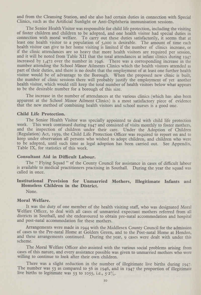 and from the Cleansing Station, and she also had certain duties in connection with Special Clinics, such as the Artificial Sunlight or Anti-Diphtheria immunisation sessions. The Senior Health Visitor was responsible for child life protection, including the visiting of foster children and children to be adopted, and one health visitor had special duties in connection with moral welfare. To carry out these duties satisfactorily, it seems that at least one health visitor to a population of 5,000 is desirable. The amount of time each health visitor can give to her home visiting is limited if the number of clinics increase, or if the clinic attendances are so heavy that more health visitors are required per session, and it will be noted from Table XII that the total attendances at infant clinics during 1947 increased by 1,472 over the number in 1946. There was a corresponding increase in the number attending the School Minor Ailments Clinics which the health visitors attended as part of their duties, and there is no doubt that the employment of at least one further health visitor would be of advantage to the Borough. When the proposed new clinic is built, the number of clinic sessions there will probably justify the employment of yet another health visitor, which would still keep the total number of health visitors below what appears to be the desirable number for a borough of this size. The increase in the number of attendances at the various clinics (which has also been apparent at the School Minor Ailment Clinics) is a most satisfactory piece of evidence that the new method of combining health visitors and school nurses is a good one. Child Life Protection. The Senior Health Visitor was specially appointed to deal with child life protection work. This work continued during 1947 and consisted of visits monthly to foster mothers, and the inspection of children under their care. Under the Adoption of Children (Regulation) Act, 1939, the Child Life Protection Officer was required to report on and to keep under observation all persons who wished to adopt children, and children who were to be adopted, until such time as legal adoption has been carried out. See Appendix, Table IX, for statistics of this work. Consultant Aid in Difficult Labour. The Flying Squad of the County Council for assistance in cases of difficult labour is available to medical practitioners practising in Southall. During the year the squad was called in once. Institutional Provision for Unmarried Mothers, Illegitimate Infants and Homeless Children in the District. None. Moral Welfare. It was the duty of one member of the health visiting staff, who was designated Moral Welfare Officer, to deal with all cases of unmarried expectant mothers referred from all districts in Southall, and she endeavoured to obtain pre-natal accommodation and hospital and post-natal accommodation for these mothers. Arrangements were made in 1944 with the Middlesex County Council for the admission of cases to the Pre-natal Home at Golders Green, and to the Post-natal Home at Hendon, and these arrangements continued. During the year, 9 cases were dealt with under this scheme. The Moral Welfare Officer also assisted with the various social problems arising from cases of this nature, and every assistance possible was given to unmarried mothers who were willing to continue to look after their own children. There was a slight reduction in the number of illegitimate live births during 1947. The number was 53 as compared to 56 in 1946, and in 1947 the proportion of illegitimate live births to legitimate was 53 to 1055, i.e., 5.2%. 10