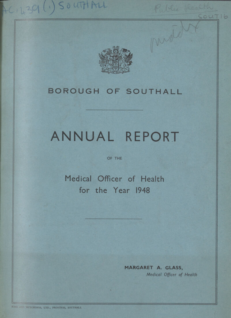 AC1439(1) SOUTHALL Public Health Sout 16 BOROUGH OF SOUTHALL ANNUAL REPORT OF THE Medical Officer of Health for the Year 1948 MARGARET A. GLASS, Medical Officer of Health KING HUTCHINGS, LTD., PRINTERS, SOUTHALL