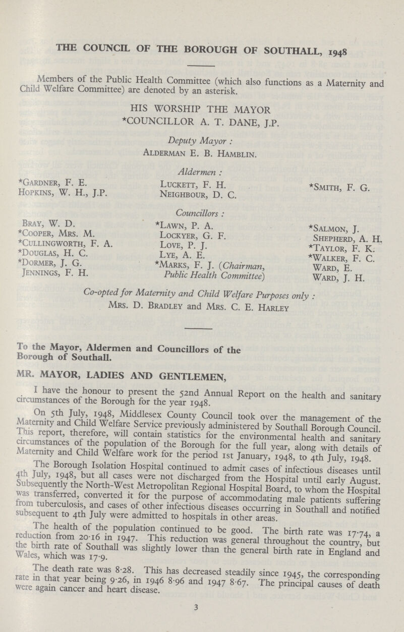 THE COUNCIL OF THE BOROUGH OF SOUTHALL, 1948 Members of the Public Health Committee (which also functions as a Maternity and Child Welfare Committee) are denoted by an asterisk. HIS WORSHIP THE MAYOR *COUNCILLOR A. T. DANE, J.P. Deputy Mayor: Alderman E. B. Hamblin. *Gardner, F. E. Hopkins, W. H., J.P. Bray, W. D. *Cooper, Mrs. M. *CULLINGWORTH, F. A. *Douglas, H. C. *Dormer, J. G. Jennings, F. H. Aldermen: Luckett, F. H. Neighbour, D. C. Councillors: *Lawn, P. A. Lockyer, G. F. Love, P. J. Lye, A. E. *Marks, F. J. (Chairman, Public Health Committee) *Smith, F. G. *Salmon, J. Shepherd, A. H. *Taylor, F. K. *Walker, F. C. Ward, E. Ward, J. H. Co-opted for Maternity and Child Welfare Purposes only: Mrs. D. Bradley and Mrs. C. E. Harley To the Mayor, Aldermen and Councillors of the Borough of Southall. MR. MAYOR, LADIES AND GENTLEMEN, I have the honour to present the 52nd Annual Report on the health and sanitary circumstances of the Borough for the year 1948. On 5th July, 1948, Middlesex County Council took over the management of the Maternity and Child Welfare Service previously administered by Southall Borough Council. This report, therefore, will contain statistics for the environmental health and sanitary circumstances of the population of the Borough for the full year, along with details of Maternity and Child Welfare work for the period 1st January, 1948, to 4th July, 1948. The Borough Isolation Hospital continued to admit cases of infectious diseases until 4th July, 1948, but all cases were not discharged from the Hospital until early August. Subsequently the North-West Metropolitan Regional Hospital Board, to whom the Hospital was transferred, converted it for the purpose of accommodating male patients suffering from tuberculosis, and cases of other infectious diseases occurring in Southall and notified subsequent to 4th July were admitted to hospitals in other areas. The health of the population continued to be good. The birth rate was 1774, a reduction from 2016 in 1947. This reduction was general throughout the country, but the birth rate of Southall was slightly lower than the general birth rate in England and Wales, which was 17.9. The death rate was 8.28. This has decreased steadily since 1945, the corresponding rate in that year being 9 26, in 1946 8 96 and 1947 8 67. The principal causes of death were again cancer and heart disease. 3