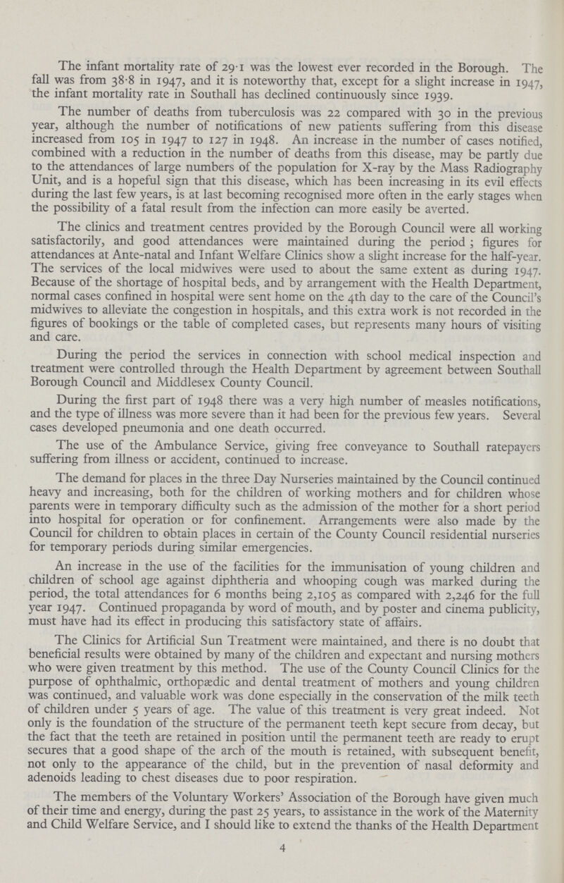 The infant mortality rate of 29.1 was the lowest ever recorded in the Borough. The fall was from 38.8 in 1947, and it is noteworthy that, except for a slight increase in 1947, the infant mortality rate in Southall has declined continuously since 1939. The number of deaths from tuberculosis was 22 compared with 30 in the previous year, although the number of notifications of new patients suffering from this disease increased from 105 in 1947 to 127 in 1948. An increase in the number of cases notified, combined with a reduction in the number of deaths from this disease, may be partly due to the attendances of large numbers of the population for X-ray by the Mass Radiography Unit, and is a hopeful sign that this disease, which has been increasing in its evil effects during the last few years, is at last becoming recognised more often in the early stages when the possibility of a fatal result from the infection can more easily be averted. The clinics and treatment centres provided by the Borough Council were all working satisfactorily, and good attendances were maintained during the period ; figures for attendances at Ante-natal and Infant Welfare Clinics show a slight increase for the half-year. The services of the local midwives were used to about the same extent as during 1947. Because of the shortage of hospital beds, and by arrangement with the Health Department, normal cases confined in hospital were sent home on the 4th day to the care of the Council's midwives to alleviate the congestion in hospitals, and this extra work is not recorded in the figures of bookings or the table of completed cases, but represents many hours of visiting and care. During the period the services in connection with school medical inspection and treatment were controlled through the Health Department by agreement between Southall Borough Council and Middlesex County Council. During the first part of 1948 there was a very high number of measles notifications, and the type of illness was more severe than it had been for the previous few years. Several cases developed pneumonia and one death occurred. The use of the Ambulance Service, giving free conveyance to Southall ratepayers suffering from illness or accident, continued to increase. The demand for places in the three Day Nurseries maintained by the Council continued heavy and increasing, both for the children of working mothers and for children whose parents were in temporary difficulty such as the admission of the mother for a short period into hospital for operation or for confinement. Arrangements were also made by the Council for children to obtain places in certain of the County Council residential nurseries for temporary periods during similar emergencies. An increase in the use of the facilities for the immunisation of young children and children of school age against diphtheria and whooping cough was marked during the period, the total attendances for 6 months being 2,105 as compared with 2,246 for the full year 1947. Continued propaganda by word of mouth, and by poster and cinema publicity, must have had its effect in producing this satisfactory state of affairs. The Clinics for Artificial Sun Treatment were maintained, and there is no doubt that beneficial results were obtained by many of the children and expectant and nursing mothers who were given treatment by this method. The use of the County Council Clinics for the purpose of ophthalmic, orthopaedic and dental treatment of mothers and young children was continued, and valuable work was done especially in the conservation of the milk teeth of children under 5 years of age. The value of this treatment is very great indeed. Not only is the foundation of the structure of the permanent teeth kept secure from decay, but the fact that the teeth are retained in position until the permanent teeth are ready to erupt secures that a good shape of the arch of the mouth is retained, with subsequent benefit, not only to the appearance of the child, but in the prevention of nasal deformity and adenoids leading to chest diseases due to poor respiration. The members of the Voluntary Workers' Association of the Borough have given much of their time and energy, during the past 25 years, to assistance in the work of the Maternity and Child Welfare Service, and I should like to extend the thanks of the Health Department 4