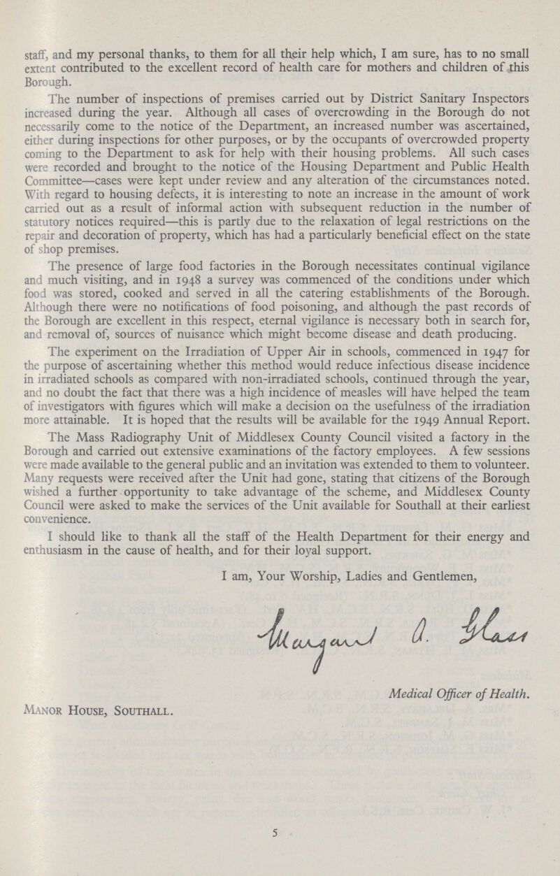 staff, and my personal thanks, to them for all their help which, I am sure, has to no small extent contributed to the excellent record of health care for mothers and children of this Borough. The number of inspections of premises carried out by District Sanitary Inspectors increased during the year. Although all cases of overcrowding in the Borough do not necessarily come to the notice of the Department, an increased number was ascertained, either during inspections for other purposes, or by the occupants of overcrowded property coming to the Department to ask for help with their housing problems. All such cases were recorded and brought to the notice of the Housing Department and Public Health Committee—cases were kept under review and any alteration of the circumstances noted. With regard to housing defects, it is interesting to note an increase in the amount of work carried out as a result of informal action with subsequent reduction in the number of statutory notices required—this is partly due to the relaxation of legal restrictions on the repair and decoration of property, which has had a particularly beneficial effect on the state of shop premises. The presence of large food factories in the Borough necessitates continual vigilance and much visiting, and in 1948 a survey was commenced of the conditions under which food was stored, cooked and served in all the catering establishments of the Borough. Although there were no notifications of food poisoning, and although the past records of the Borough are excellent in this respect, eternal vigilance is necessary both in search for, and removal of, sources of nuisance which might become disease and death producing. The experiment on the Irradiation of Upper Air in schools, commenced in 1947 for the purpose of ascertaining whether this method would reduce infectious disease incidence in irradiated schools as compared with non-irradiated schools, continued through the year, and no doubt the fact that there was a high incidence of measles will have helped the team of investigators with figures which will make a decision on the usefulness of the irradiation more attainable. It is hoped that the results will be available for the 1949 Annual Report. The Mass Radiography Unit of Middlesex County Council visited a factory in the Borough and carried out extensive examinations of the factory employees. A few sessions were made available to the general public and an invitation was extended to them to volunteer. Many requests were received after the Unit had gone, stating that citizens of the Borough wished a further opportunity to take advantage of the scheme, and Middlesex County Council were asked to make the services of the Unit available for Southall at their earliest convenience. I should like to thank all the staff of the Health Department for their energy and enthusiasm in the cause of health, and for their loyal support. I am, Your Worship, Ladies and Gentlemen. Medical Officer of Health. Manor House, Southall. 5