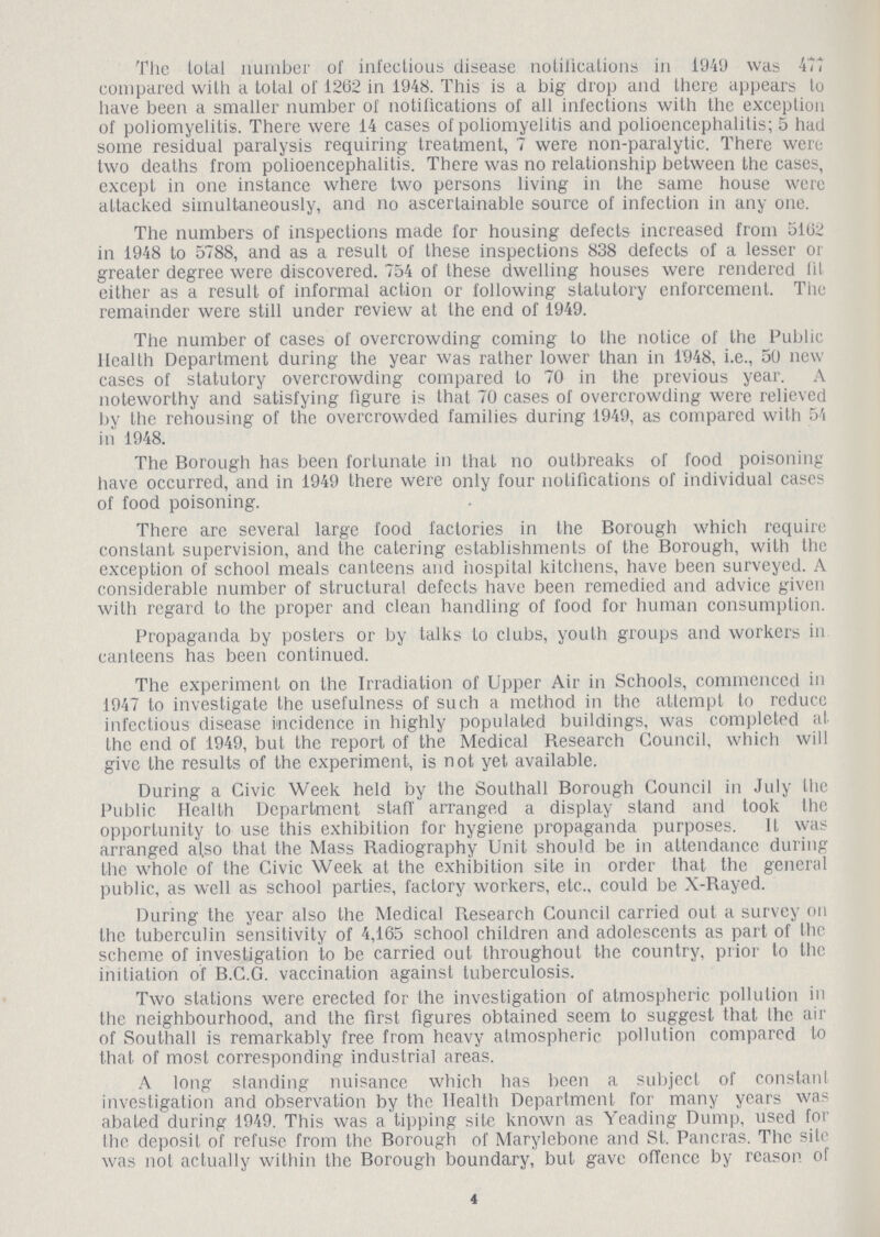 The total number of infectious disease notifications in 1949 was 477 compared with a total of 1262 in 1948. This is a big drop and there appears to have been a smaller number of notifications of all infections with the exception of poliomyelitis. There were 14 cases of poliomyelitis and polioencephalitis; 5 had some residual paralysis requiring treatment, 7 were non-paralytic. There were two deaths from polioencephalitis. There was no relationship between the cases, except in one instance where two persons living in the same house were attacked simultaneously, and no ascertainable source of infection in any one. The numbers of inspections made for housing defects increased from 5102 in 1948 to 5788, and as a result of these inspections 838 defects of a lesser or greater degree were discovered. 754 of these dwelling houses were rendered fit either as a result of informal action or following statutory enforcement. The remainder were still under review at the end of 1949. The number of cases of overcrowding coming to the notice of the Public Health Department during the year was rather lower than in 1948, i.e., 50 new cases of statutory overcrowding compared to 70 in the previous year. A noteworthy and satisfying figure is that 70 cases of overcrowding were relieved by the rehousing of the overcrowded families during 1949, as compared with 54 in 1948. The Borough has been fortunate in that no outbreaks of food poisoning have occurred, and in 1949 there were only four notifications of individual cases of food poisoning. There are several large food factories in the Borough which require constant supervision, and the catering establishments of the Borough, with the exception of school meals canteens and hospital kitchens, have been surveyed. A considerable number of structural defects have been remedied and advice given with regard to the proper and clean handling of food for human consumption. Propaganda by posters or by talks to clubs, youth groups and workers in canteens has been continued. The experiment on the Irradiation of Upper Air in Schools, commenced in 1947 to investigate the usefulness of such a method in the attempt to reduce infectious disease incidence in highly populated buildings, was completed at the end of 1949, but the report of the Medical Research Council, which will give the results of the experiment, is not yet available. During a Civic Week held by the Southall Borough Council in July the Public Health Department staff arranged a display stand and took the opportunity to use this exhibition for hygiene propaganda purposes. It was arranged al.so that the Mass Radiography Unit should be in attendance during the whole of the Civic Week at the exhibition site in order that the general public, as well as school parties, factory workers, etc., could be X-Rayed. During the year also the Medical Research Council carried out a survey on the tuberculin sensitivity of 4,165 school children and adolescents as part of the scheme of investigation to be carried out throughout the country, prior to the initiation of B.C.G. vaccination against tuberculosis. Two stations were erected for the investigation of atmospheric pollution in the neighbourhood, and the first figures obtained seem to suggest that the air of Southall is remarkably free from heavy atmospheric pollution compared to that of most corresponding industrial areas. A long standing nuisance which has been a subject of constant investigation and observation by the Health Department for many years was abated during 1949. This was a tipping site known as Yeading Dump, used for the deposit of refuse from the Borough of Marylebone and St. Pancras. The site was not actually within the Borough boundary, but gave offence by reason of 4