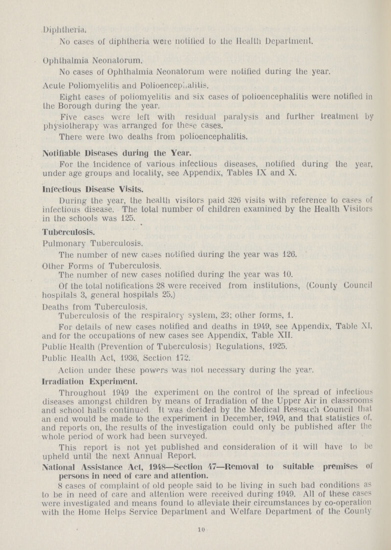 Diphtheria. No cases of diphtheria were notified to the Health Department. Ophthalmia Neonatorum. No cases of Ophthalmia Neonatorum were notified during the year. Acute Poliomyelitis and Polioencephalitis. Eight cases of poliomyelitis and six cases of polioencephalitis were notified in the Borough during the year. Five cases were left with residual paralysis and further treatment by physiotherapy was arranged for these cases. There were two deaths from polioencephalitis. Notifiable Diseases during the Year. For the incidence of various infectious diseases, notified during the year, under age groups and locality, see Appendix, Tables IX and X. Infectious Disease Visits. During the year, the health visitors paid 326 visits with reference to cases of infectious disease. The total number of children examined by the Health Visitors in the schools was 125. Tuberculosis. Pulmonary Tuberculosis. The number of new cases notified during the year was 126. Other Forms of Tuberculosis. The number of new cases notified during the year was 10. Of the total notifications 28 were received from institutions, (Counly Council hospitals 3, general hospitals 25.) Deaths from Tuberculosis. Tuberculosis of the respiratory system, 23; other forms, 1. For details of new cases notified and deaths in 1949, see Appendix, Table XI, and for the occupations of new cases see Appendix, Table XII. Public Health (Prevention of Tuberculosis) Regulations, 1925. Public Health Act, 1936, Section 172. Action under these powers was not necessary during the year. Irradiation Experiment. Throughout 1949 the experiment on the control of the spread of infectious diseases amongst children by means of Irradiation of the Upper Air in classrooms and school halls continued It was decided by the Medical Research Council that an end would be made to the experiment in December, 1949, and that statistics of, and reports on, the results of the investigation could only be published after the whole period of work had been surveyed. This report is not yet published and consideration of it will have to be upheld until the next Annual Report. National Assistance Act, 1948—Section 47—Removal to suitable premises of persons in need of care and attention. 8 cases of complaint of old people said to be living in such bad conditions as to be in need of care and attention were received during 1949. All of these cases were investigated and means found to alleviate their circumstances by co-operation with the Home Helps Service Department and Welfare Department of the County 10