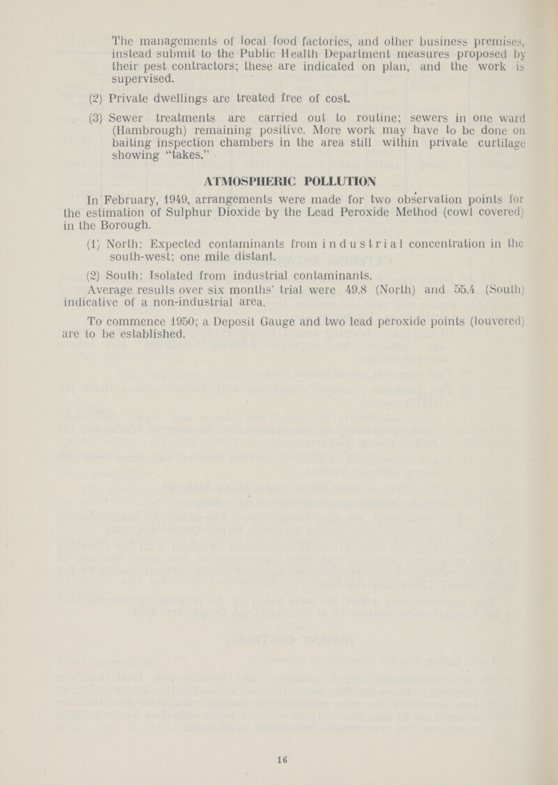 The managements of local food factories, and other business premises, instead submit to the Public Health Department measures proposed by their pest contractors; these are indicated on plan, and the work is supervised. (2) Private dwellings are treated free of cost. (3) Sewer treatments are carried out to routine; sewers in one ward (Hambrough) remaining positive. More work may have to be done on baiting inspection chambers in the area still within private curtilage showing takes. ATMOSPHERIC POLLUTION In February, 1949, arrangements were made for two observation points for the estimation of Sulphur Dioxide by the Lead Peroxide Method (cowl covered) in the Borough. (1) North: Expected contaminants from industrial concentration in the south-west; one mile distant. (2) South: Isolated from industrial contaminants. Average results over six months' trial were 49.8 (North) and 55.4 (South) indicative of a non-industrial area. To commence 1950; a Deposit Gauge and two lead peroxide points (louvered) are to be established. 16