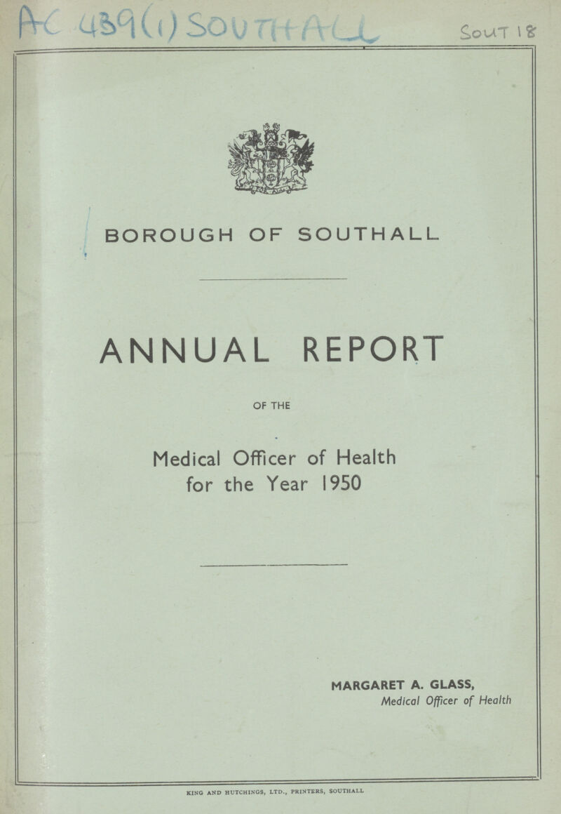 AC 439(1) Southall Sout 18 BOROUGH OF SOUTHALL ANNUAL REPORT OF THE Medical Officer of Health for the Year 1950 MARGARET A. GLASS, Medical Officer of Health KING AND HUTCHINGS, LTD., PRINTERS, SOUTHALL