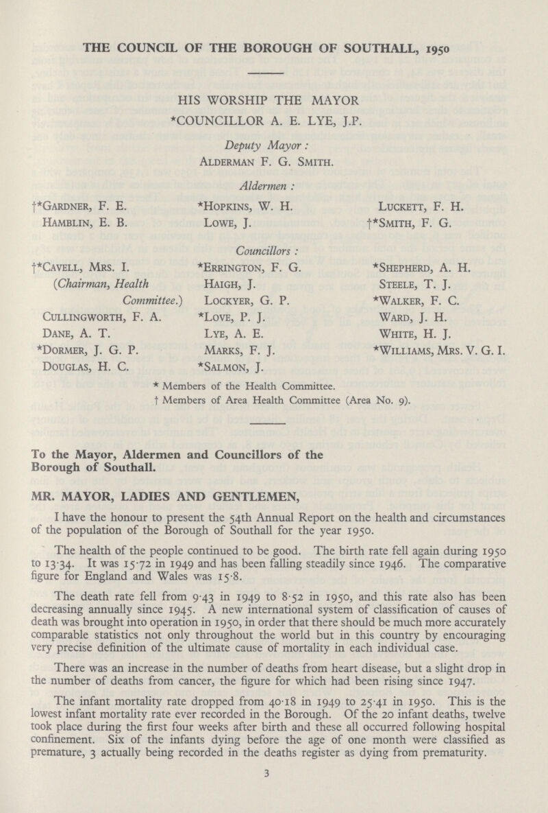 THE COUNCIL OF THE BOROUGH OF SOUTHALL, 1950 HIS WORSHIP THE MAYOR *COUNCILLOR A. E. LYE, J.P. Deputy Mayor: Alderman F. G. Smith. Aldermen: †*gardner, F. E. Hamblin, E. B. *Hopkins, W. H. Lowe, J. Luckett, F. H. Smith, F. G. Councillors: †*Cavell, Mrs. I. (Chairman, Health Committee.) cullingworth, F. A. Dane, A. T. *Dormer, J. G. P. Douglas, H. C. *Errington, F. G. Haigh, J. Lockyer, G. P. *Love, P. J. Lye, A. E. Marks, F. J. *Salmon, J. *Shepherd, A. H. Steele, T. J. *Walker, F. C. Ward, J. H. White, H. J. *Williams, Mrs. V. G. I. *Members of the Health Committee. †Members of Area Health Committee (Area No. 9). To the Mayor, Aldermen and Councillors of the Borough of Southall. MR. MAYOR, LADIES AND GENTLEMEN, I have the honour to present the 54th Annual Report on the health and circumstances of the population of the Borough of Southall for the year 1950. The health of the people continued to be good. The birth rate fell again during 1950 to 13.34. It was 15.72 in 1949 and has been falling steadily since 1946. The comparative figure for England and Wales was 15.8. The death rate fell from 9 43 in 1949 to 8.52 in 1950, and this rate also has been decreasing annually since 1945. A new international system of classification of causes of death was brought into operation in 1950, in order that there should be much more accurately comparable statistics not only throughout the world but in this country by encouraging very precise definition of the ultimate cause of mortality in each individual case. There was an increase in the number of deaths from heart disease, but a slight drop in the number of deaths from cancer, the figure for which had been rising since 1947. The infant mortality rate dropped from 40.18 in 1949 to 25.41 in 1950. This is the lowest infant mortality rate ever recorded in the Borough. Of the 20 infant deaths, twelve took place during the first four weeks after birth and these all occurred following hospital confinement. Six of the infants dying before the age of one month were classified as premature, 3 actually being recorded in the deaths register as dying from prematurity. 3