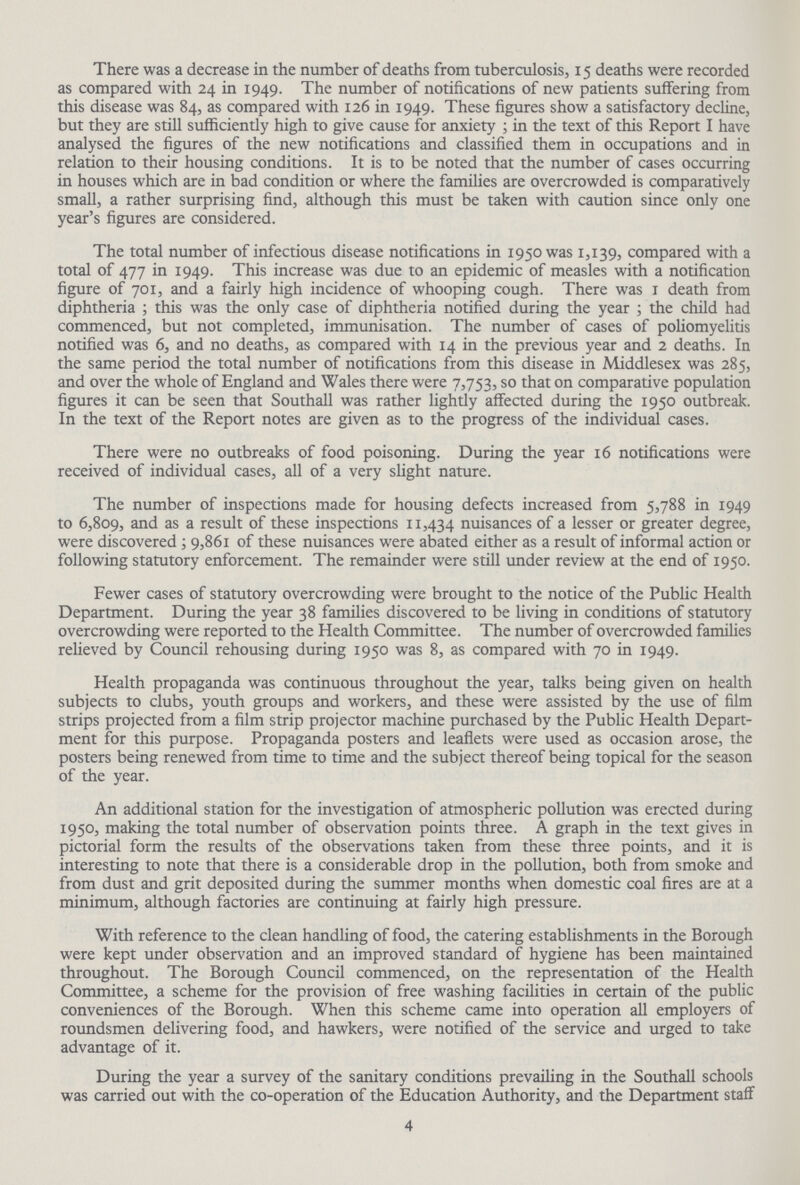 There was a decrease in the number of deaths from tuberculosis, 15 deaths were recorded as compared with 24 in 1949. The number of notifications of new patients suffering from this disease was 84, as compared with 126 in 1949. These figures show a satisfactory decline, but they are still sufficiently high to give cause for anxiety ; in the text of this Report I have analysed the figures of the new notifications and classified them in occupations and in relation to their housing conditions. It is to be noted that the number of cases occurring in houses which are in bad condition or where the families are overcrowded is comparatively small, a rather surprising find, although this must be taken with caution since only one year's figures are considered. The total number of infectious disease notifications in 1950 was 1,139, compared with a total of 477 in 1949. This increase was due to an epidemic of measles with a notification figure of 701, and a fairly high incidence of whooping cough. There was 1 death from diphtheria; this was the only case of diphtheria notified during the year; the child had commenced, but not completed, immunisation. The number of cases of poliomyelitis notified was 6, and no deaths, as compared with 14 in the previous year and 2 deaths. In the same period the total number of notifications from this disease in Middlesex was 285, and over the whole of England and Wales there were 7,753, so that on comparative population figures it can be seen that Southall was rather lightly affected during the 1950 outbreak. In the text of the Report notes are given as to the progress of the individual cases. There were no outbreaks of food poisoning. During the year 16 notifications were received of individual cases, all of a very slight nature. The number of inspections made for housing defects increased from 5,788 in 1949 to 6,809, and as a result of these inspections 11,434 nuisances of a lesser or greater degree, were discovered; 9,861 of these nuisances were abated either as a result of informal action or following statutory enforcement. The remainder were still under review at the end of 1950. Fewer cases of statutory overcrowding were brought to the notice of the Public Health Department. During the year 38 families discovered to be living in conditions of statutory overcrowding were reported to the Health Committee. The number of overcrowded families relieved by Council rehousing during 1950 was 8, as compared with 70 in 1949. Health propaganda was continuous throughout the year, talks being given on health subjects to clubs, youth groups and workers, and these were assisted by the use of film strips projected from a film strip projector machine purchased by the Public Health Depart ment for this purpose. Propaganda posters and leaflets were used as occasion arose, the posters being renewed from time to time and the subject thereof being topical for the season of the year. An additional station for the investigation of atmospheric pollution was erected during 1950, making the total number of observation points three. A graph in the text gives in pictorial form the results of the observations taken from these three points, and it is interesting to note that there is a considerable drop in the pollution, both from smoke and from dust and grit deposited during the summer months when domestic coal fires are at a minimum, although factories are continuing at fairly high pressure. With reference to the clean handling of food, the catering establishments in the Borough were kept under observation and an improved standard of hygiene has been maintained throughout. The Borough Council commenced, on the representation of the Health Committee, a scheme for the provision of free washing facilities in certain of the public conveniences of the Borough. When this scheme came into operation all employers of roundsmen delivering food, and hawkers, were notified of the service and urged to take advantage of it. During the year a survey of the sanitary conditions prevailing in the Southall schools was carried out with the co-operation of the Education Authority, and the Department staff 4