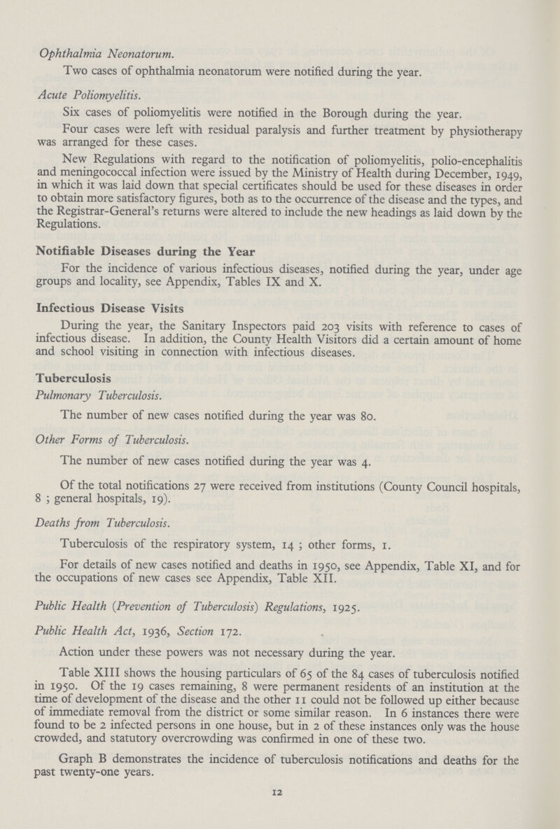Ophthalmia Neonatorum. Two cases of ophthalmia neonatorum were notified during the year. Acute Poliomyelitis. Six cases of poliomyelitis were notified in the Borough during the year. Four cases were left with residual paralysis and further treatment by physiotherapy was arranged for these cases. New Regulations with regard to the notification of poliomyelitis, polio-encephalitis and meningococcal infection were issued by the Ministry of Health during December, 1949, in which it was laid down that special certificates should be used for these diseases in order to obtain more satisfactory figures, both as to the occurrence of the disease and the types, and the Registrar-General's returns were altered to include the new headings as laid down by the Regulations. Notifiable Diseases during the Year For the incidence of various infectious diseases, notified during the year, under age groups and locality, see Appendix, Tables IX and X. Infectious Disease Visits During the year, the Sanitary Inspectors paid 203 visits with reference to cases of infectious disease. In addition, the County Health Visitors did a certain amount of home and school visiting in connection with infectious diseases. Tuberculosis Pulmonary Tuberculosis. The number of new cases notified during the year was 80. Other Forms of Tuberculosis. The number of new cases notified during the year was 4. Of the total notifications 27 were received from institutions (County Council hospitals, 8; general hospitals, 19). Deaths from Tuberculosis. Tuberculosis of the respiratory system, 14; other forms, 1. For details of new cases notified and deaths in 1950, see Appendix, Table XI, and for the occupations of new cases see Appendix, Table XII. Public Health (Prevention of Tuberculosis) Regulations, 1925. Public Health Act, 1936, Section 172. Action under these powers was not necessary during the year. Table XIII shows the housing particulars of 65 of the 84 cases of tuberculosis notified in 1950. Of the 19 cases remaining, 8 were permanent residents of an institution at the time of development of the disease and the other 11 could not be followed up either because of immediate removal from the district or some similar reason. In 6 instances there were found to be 2 infected persons in one house, but in 2 of these instances only was the house crowded, and statutory overcrowding was confirmed in one of these two. Graph B demonstrates the incidence of tuberculosis notifications and deaths for the past twenty-one years. 12