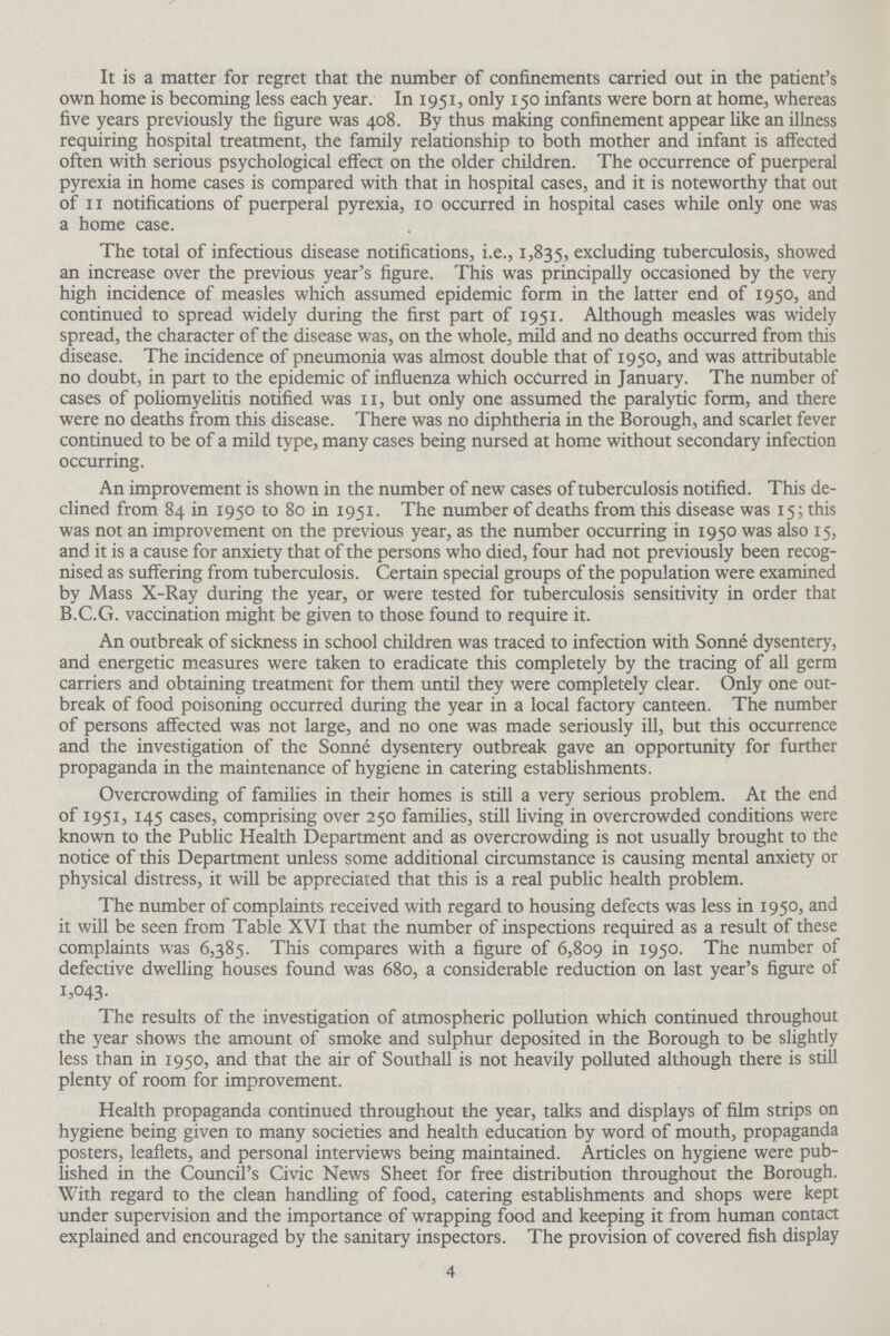 It is a matter for regret that the number of confinements carried out in the patient's own home is becoming less each year. In 1951, only 150 infants were born at home, whereas five years previously the figure was 408. By thus making confinement appear like an illness requiring hospital treatment, the family relationship to both mother and infant is affected often with serious psychological effect on the older children. The occurrence of puerperal pyrexia in home cases is compared with that in hospital cases, and it is noteworthy that out of 11 notifications of puerperal pyrexia, 10 occurred in hospital cases while only one was a home case. The total of infectious disease notifications, i.e., 1,835, excluding tuberculosis, showed an increase over the previous year's figure. This was principally occasioned by the very high incidence of measles which assumed epidemic form in the latter end of 1950, and continued to spread widely during the first part of 1951. Although measles was widely spread, the character of the disease was, on the whole, mild and no deaths occurred from this disease. The incidence of pneumonia was almost double that of 1950, and was attributable no doubt, in part to the epidemic of influenza which occurred in January. The number of cases of poliomyelitis notified was 11, but only one assumed the paralytic form, and there were no deaths from this disease. There was no diphtheria in the Borough, and scarlet fever continued to be of a mild type, many cases being nursed at home without secondary infection occurring. An improvement is shown in the number of new cases of tuberculosis notified. This de clined from 84 in 1950 to 80 in 1951. The number of deaths from this disease was 15; this was not an improvement on the previous year, as the number occurring in 1950 was also 15, and it is a cause for anxiety that of the persons who died, four had not previously been recog nised as suffering from tuberculosis. Certain special groups of the population were examined by Mass X-Ray during the year, or were tested for tuberculosis sensitivity in order that B.C.G. vaccination might be given to those found to require it. An outbreak of sickness in school children was traced to infection with Sonne dysentery, and energetic measures were taken to eradicate this completely by the tracing of all germ carriers and obtaining treatment for them until they were completely clear. Only one out break of food poisoning occurred during the year in a local factory canteen. The number of persons affected was not large, and no one was made seriously ill, but this occurrence and the investigation of the Sonne dysentery outbreak gave an opportunity for further propaganda in the maintenance of hygiene in catering establishments. Overcrowding of families in their homes is still a very serious problem. At the end of 1951, 145 cases, comprising over 250 families, still living in overcrowded conditions were known to the Public Health Department and as overcrowding is not usually brought to the notice of this Department unless some additional circumstance is causing mental anxiety or physical distress, it will be appreciated that this is a real public health problem. The number of complaints received with regard to housing defects was less in 1950, and it will be seen from Table XVI that the number of inspections required as a result of these complaints was 6,385. This compares with a figure of 6,809 in 1950. The number of defective dwelling houses found was 680, a considerable reduction on last year's figure of 1,043. The results of the investigation of atmospheric pollution which continued throughout the year shows the amount of smoke and sulphur deposited in the Borough to be slightly less than in 1950, and that the air of Southall is not heavily polluted although there is still plenty of room for improvement. Health propaganda continued throughout the year, talks and displays of film strips on hygiene being given to many societies and health education by word of mouth, propaganda posters, leaflets, and personal interviews being maintained. Articles on hygiene were pub lished in the Council's Civic News Sheet for free distribution throughout the Borough. With regard to the clean handling of food, catering establishments and shops were kept under supervision and the importance of wrapping food and keeping it from human contact explained and encouraged by the sanitary inspectors. The provision of covered fish display 4